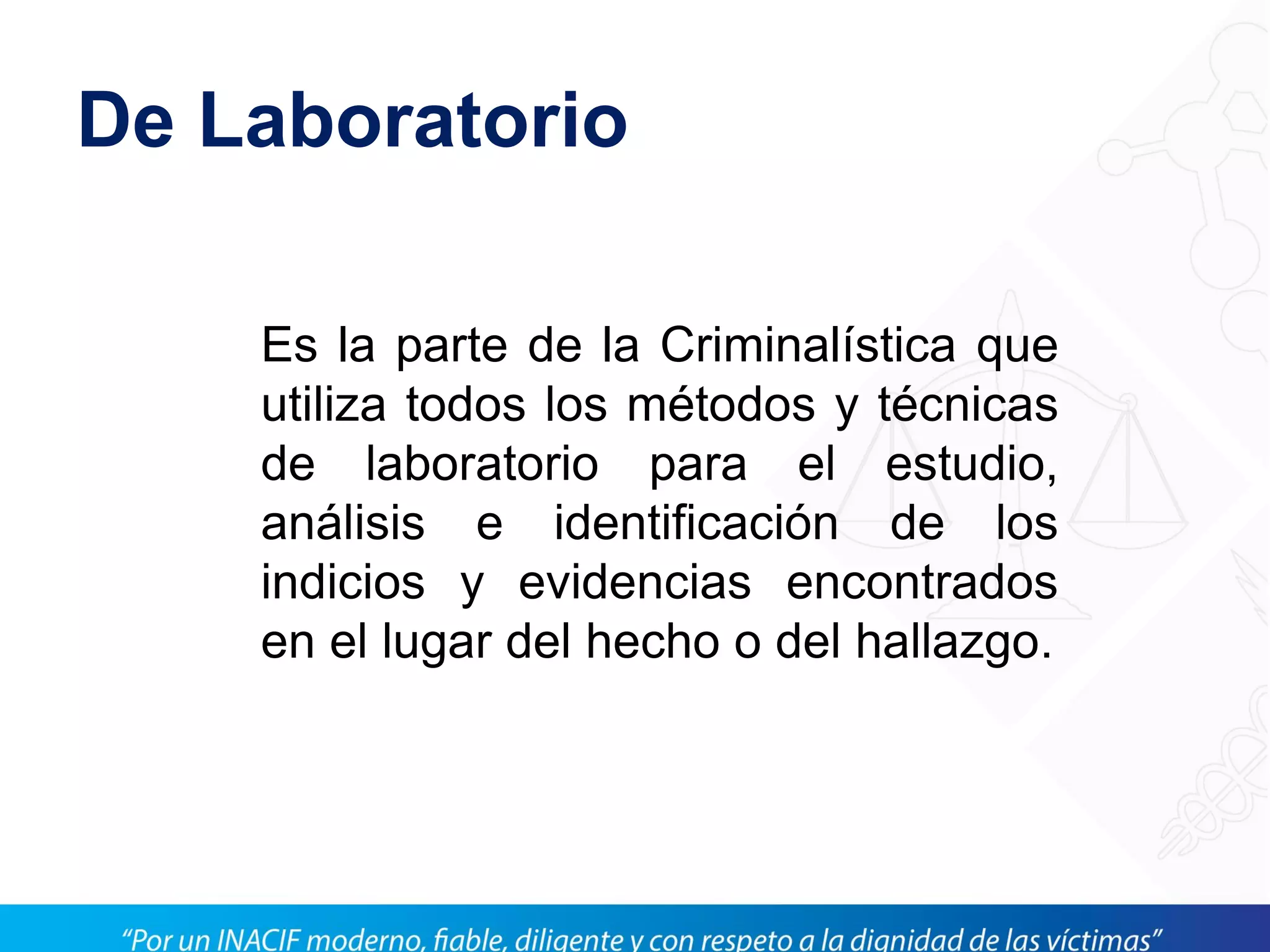 De Laboratorio
Es la parte de la Criminalística que
utiliza todos los métodos y técnicas
de laboratorio para el estudio,
análisis e identificación de los
indicios y evidencias encontrados
en el lugar del hecho o del hallazgo.
 