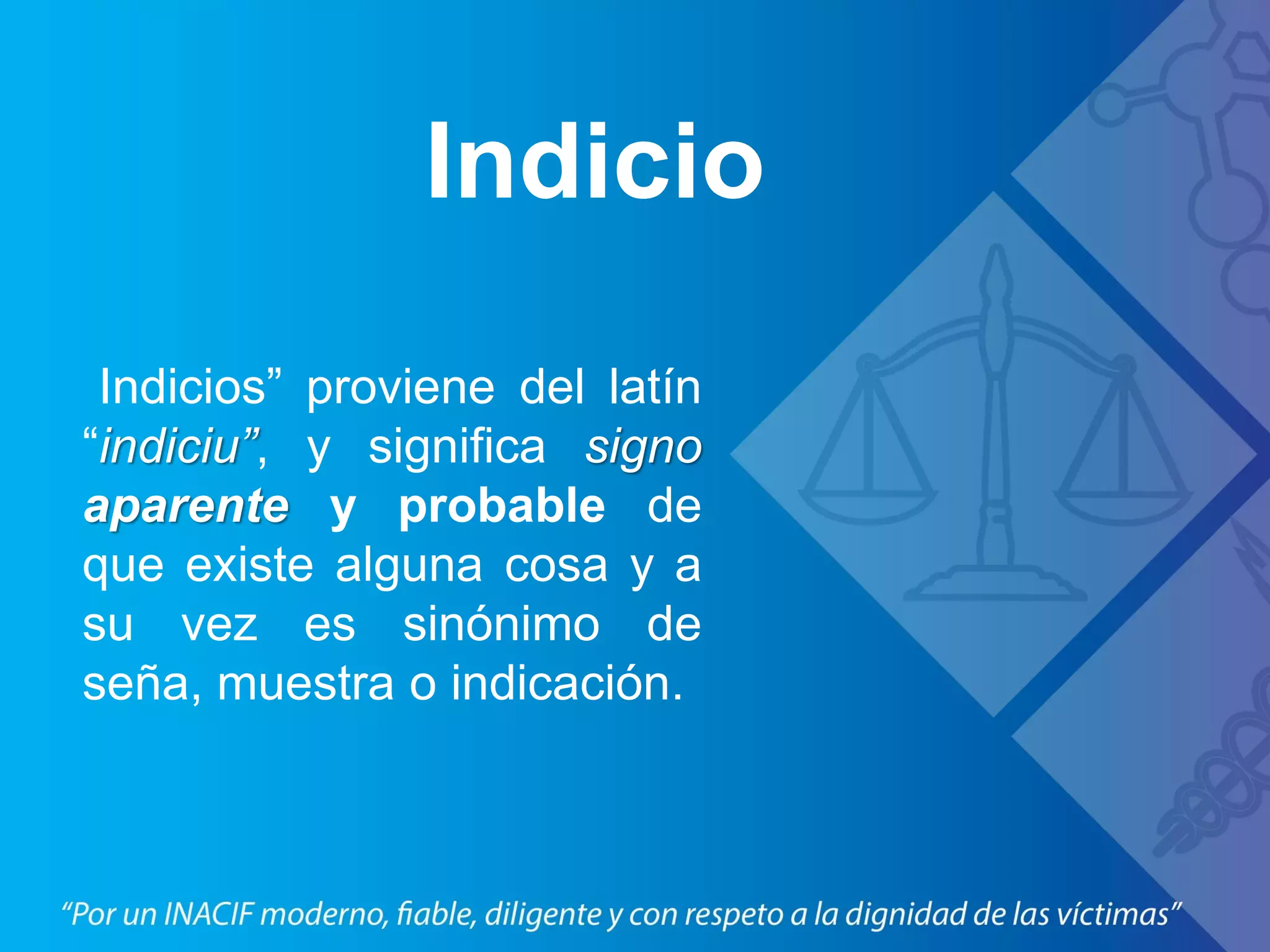 Indicio
Indicios” proviene del latín
“indiciu”, y significa signo
aparente y probable de
que existe alguna cosa y a
su vez es sinónimo de
seña, muestra o indicación.
 