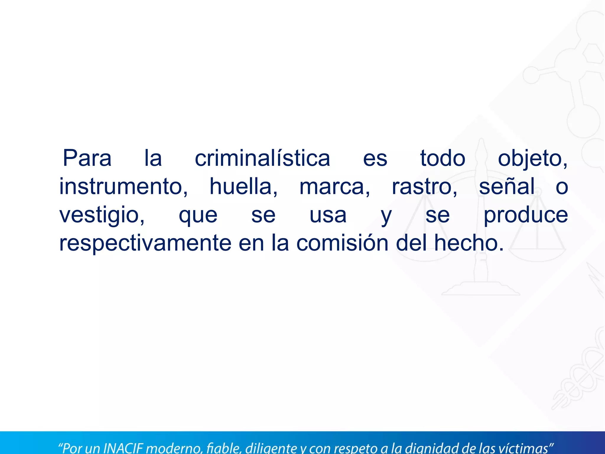 Para la criminalística es todo objeto,
instrumento, huella, marca, rastro, señal o
vestigio, que se usa y se produce
respectivamente en la comisión del hecho.
 
