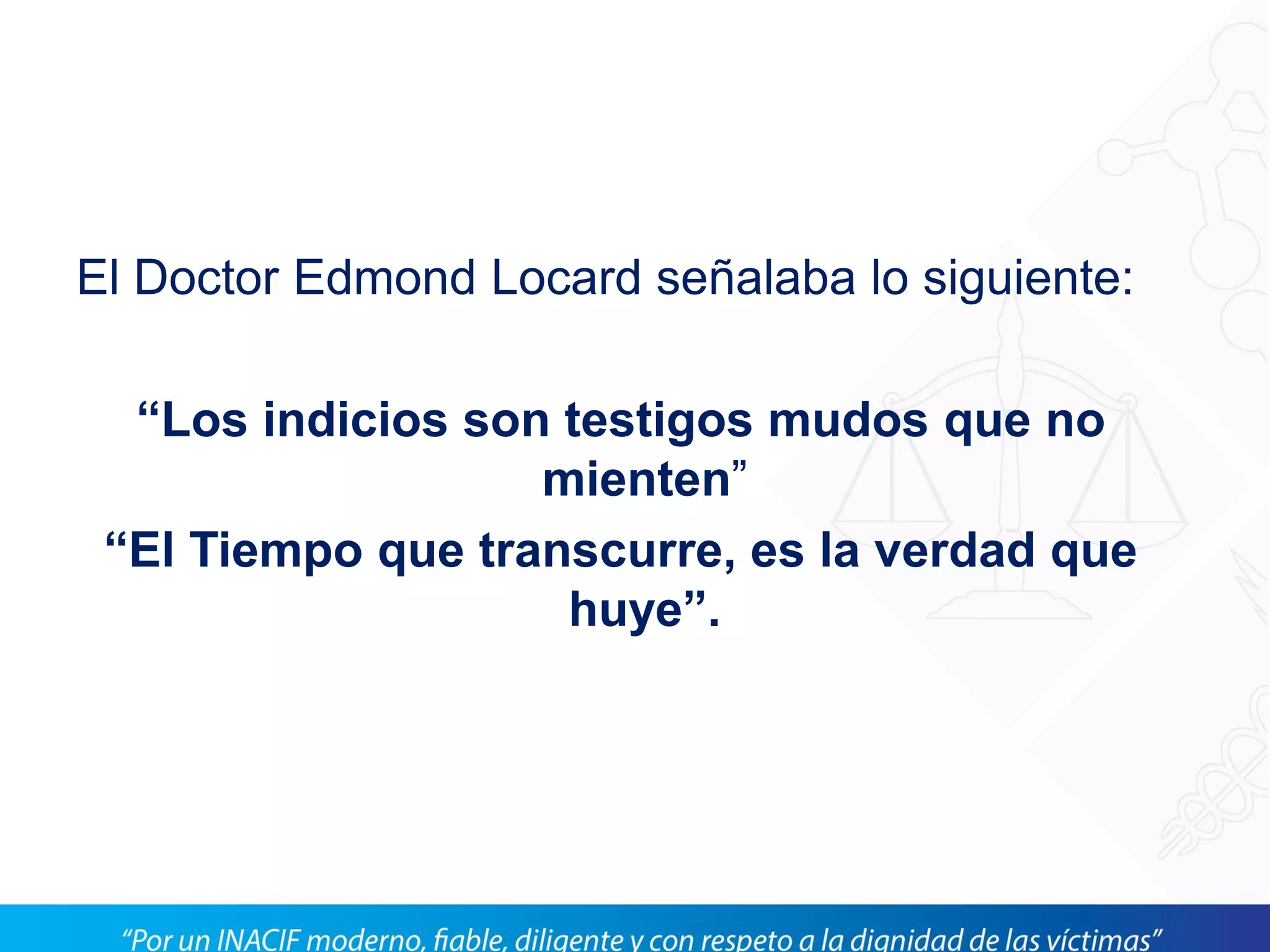 El Doctor Edmond Locard señalaba lo siguiente:
“Los indicios son testigos mudos que no
mienten”
“El Tiempo que transcurre, es la verdad que
huye”.
 