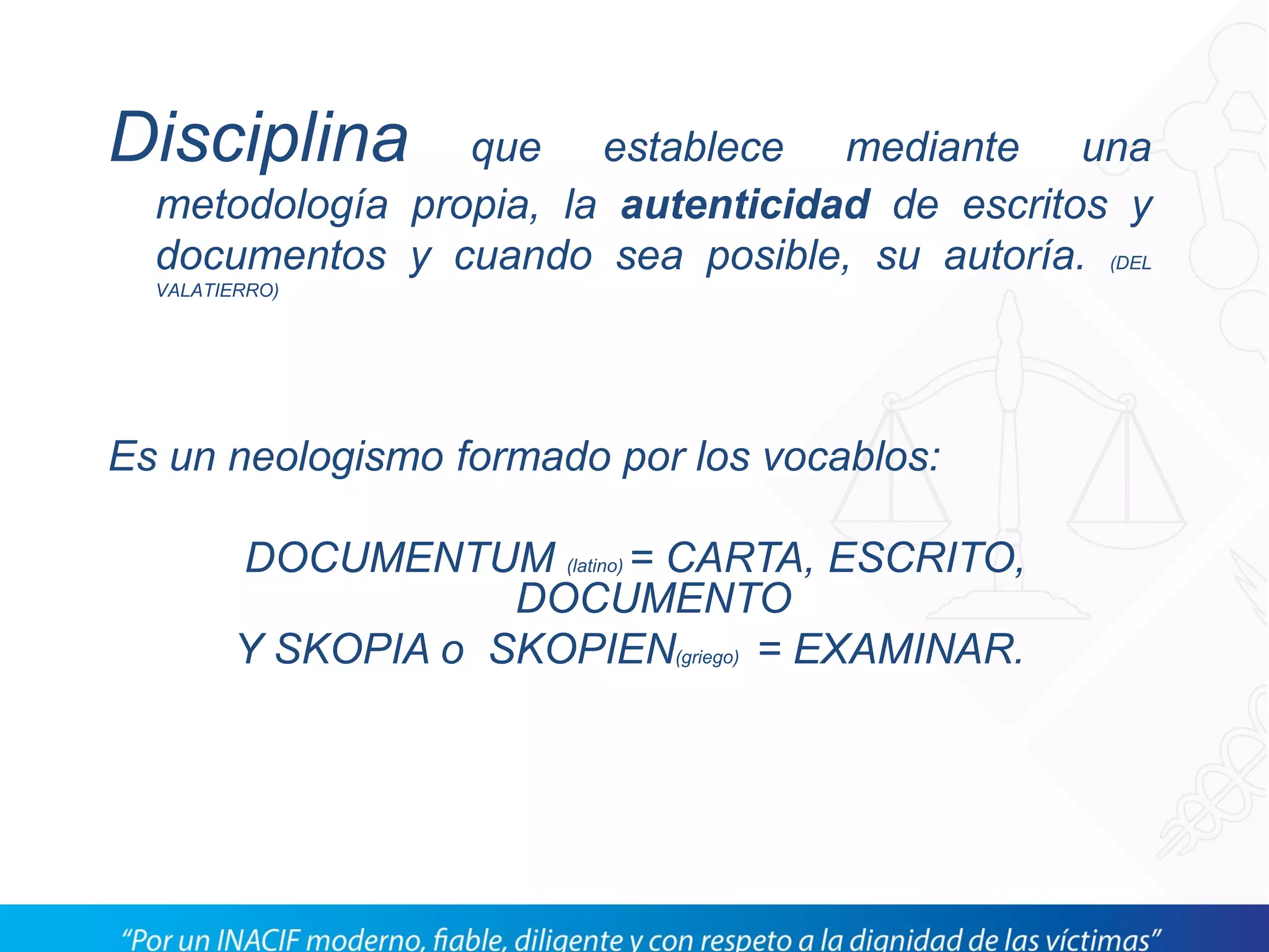 Disciplina que establece mediante una
metodología propia, la autenticidad de escritos y
documentos y cuando sea posible, su autoría. (DEL
VALATIERRO)
Es un neologismo formado por los vocablos:
DOCUMENTUM (latino) = CARTA, ESCRITO,
DOCUMENTO
Y SKOPIA o SKOPIEN(griego) = EXAMINAR.
 