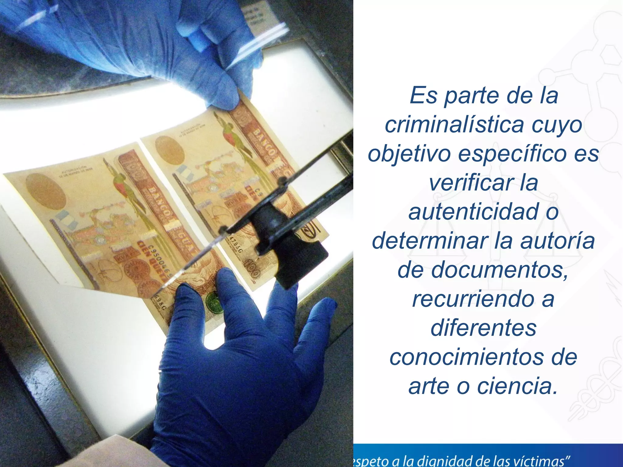 Es parte de la
criminalística cuyo
objetivo específico es
verificar la
autenticidad o
determinar la autoría
de documentos,
recurriendo a
diferentes
conocimientos de
arte o ciencia.
 