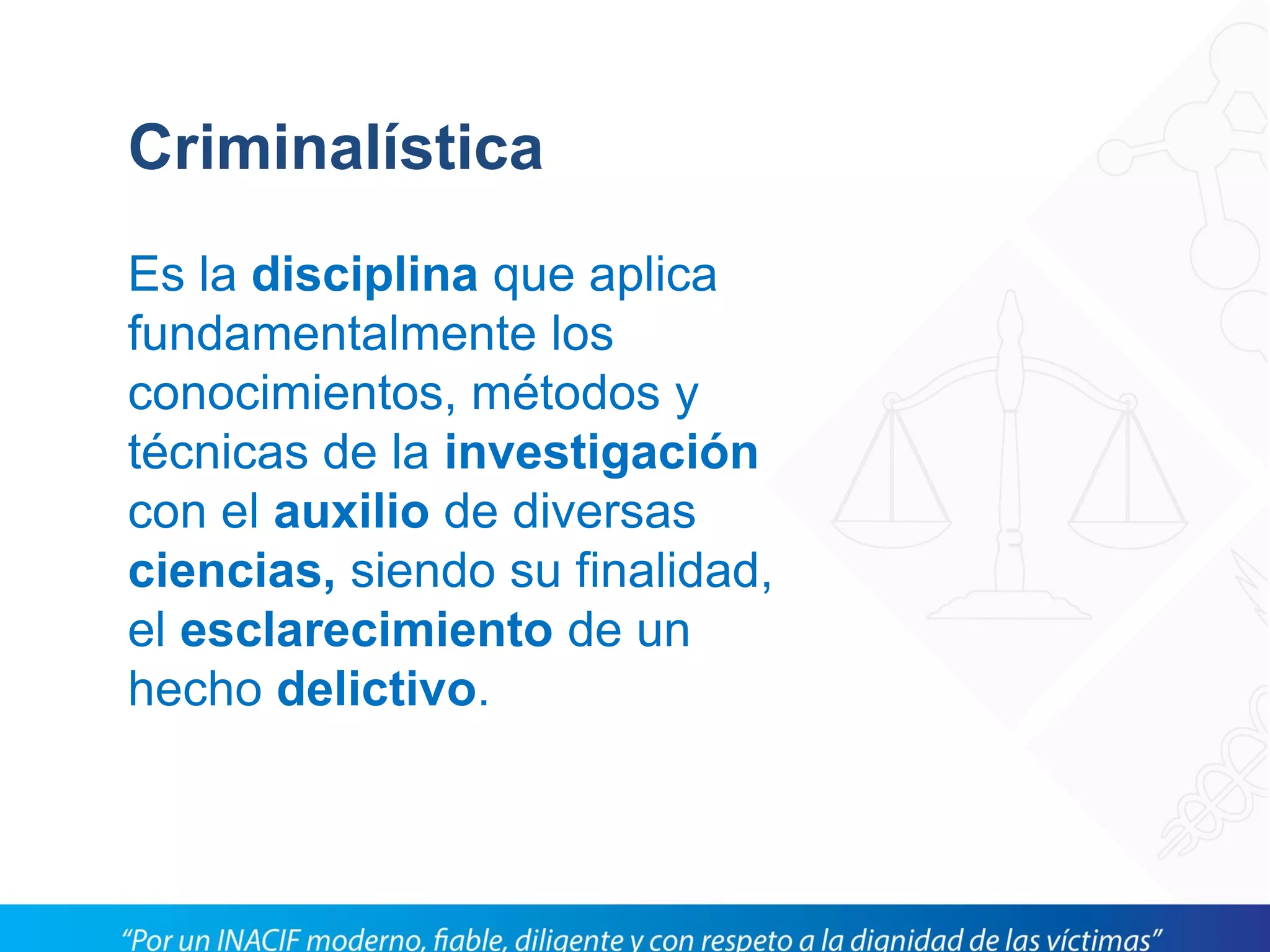 Criminalística
Es la disciplina que aplica
fundamentalmente los
conocimientos, métodos y
técnicas de la investigación
con el auxilio de diversas
ciencias, siendo su finalidad,
el esclarecimiento de un
hecho delictivo.
 