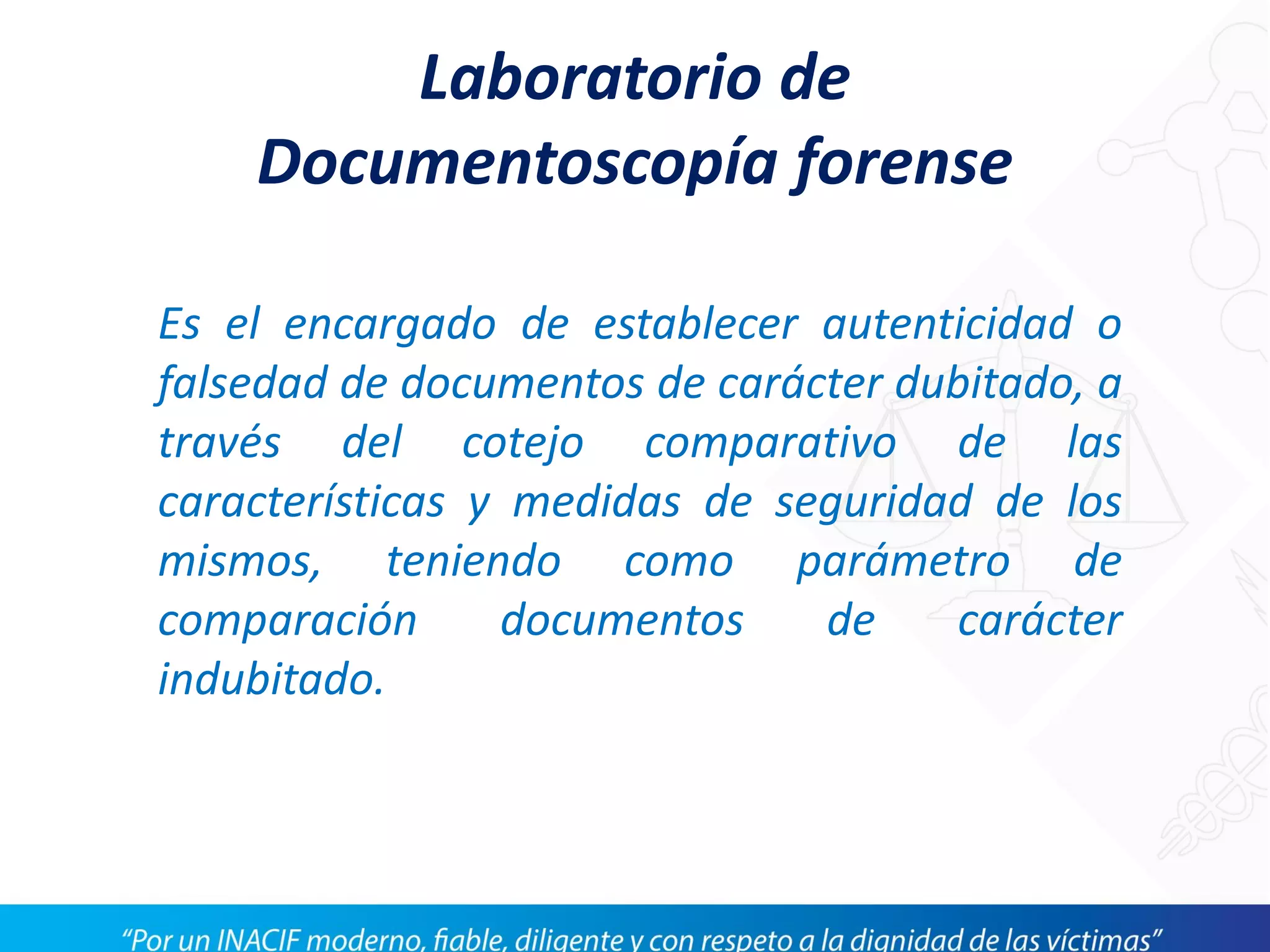 Laboratorio de
Documentoscopía forense
Es el encargado de establecer autenticidad o
falsedad de documentos de carácter dubitado, a
través del cotejo comparativo de las
características y medidas de seguridad de los
mismos, teniendo como parámetro de
comparación documentos de carácter
indubitado.
 