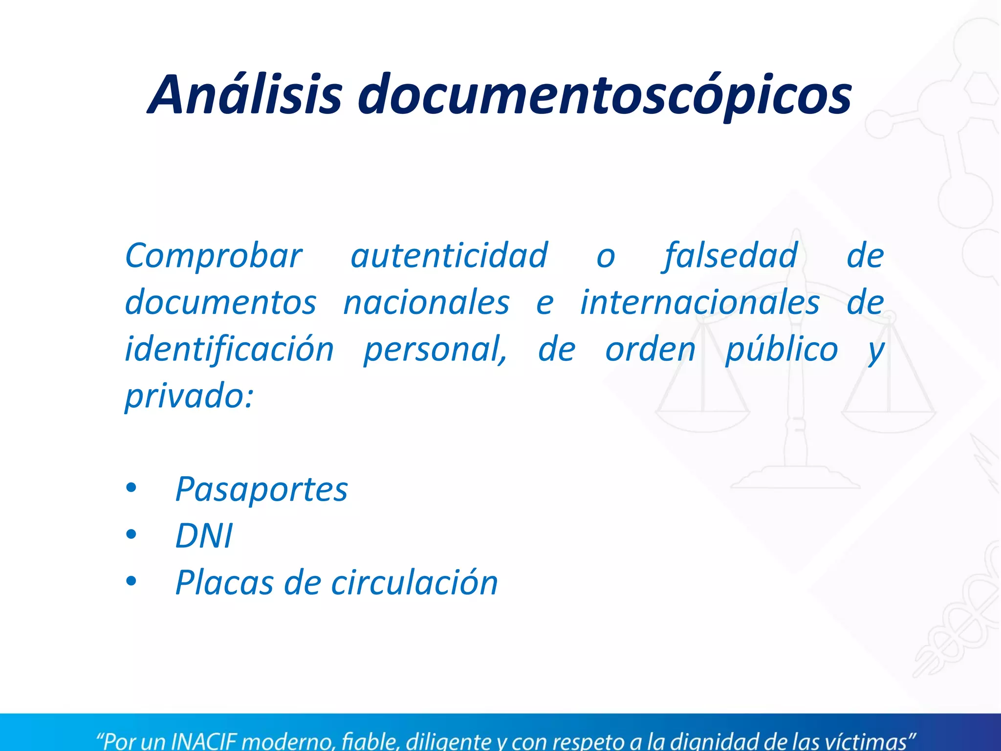 Análisis documentoscópicos
Comprobar autenticidad o falsedad de
documentos nacionales e internacionales de
identificación personal, de orden público y
privado:
• Pasaportes
• DNI
• Placas de circulación
 
