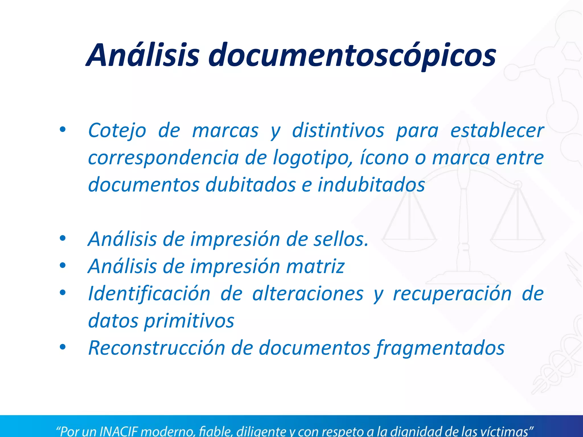 Análisis documentoscópicos
• Cotejo de marcas y distintivos para establecer
correspondencia de logotipo, ícono o marca entre
documentos dubitados e indubitados
• Análisis de impresión de sellos.
• Análisis de impresión matriz
• Identificación de alteraciones y recuperación de
datos primitivos
• Reconstrucción de documentos fragmentados
 