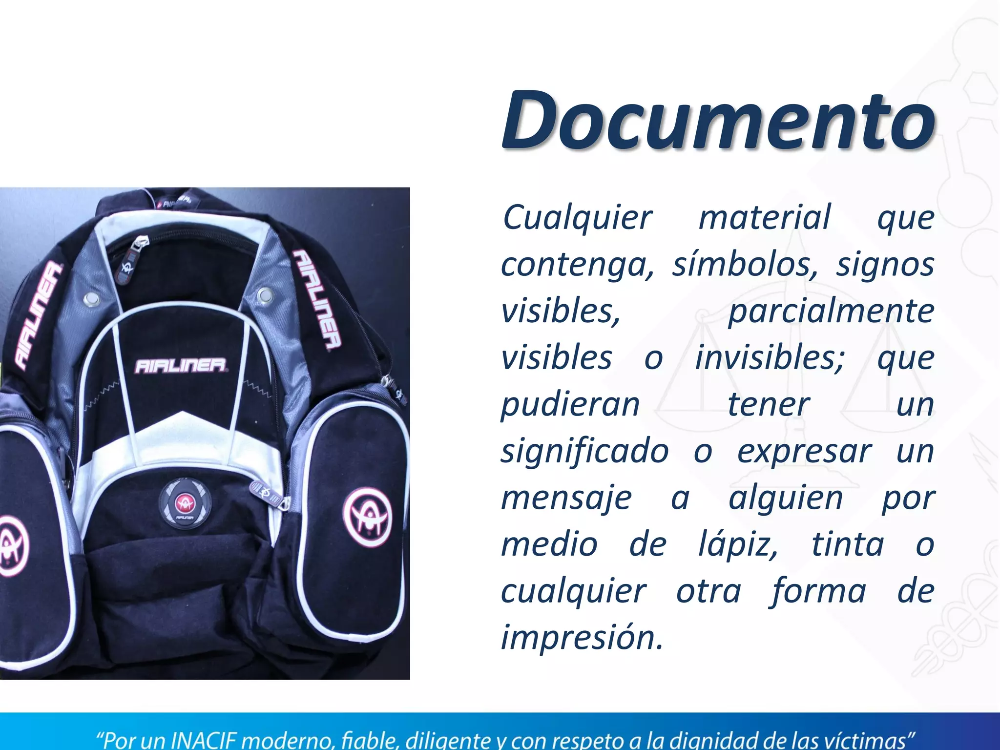 Documento
Cualquier material que
contenga, símbolos, signos
visibles, parcialmente
visibles o invisibles; que
pudieran tener un
significado o expresar un
mensaje a alguien por
medio de lápiz, tinta o
cualquier otra forma de
impresión.
 