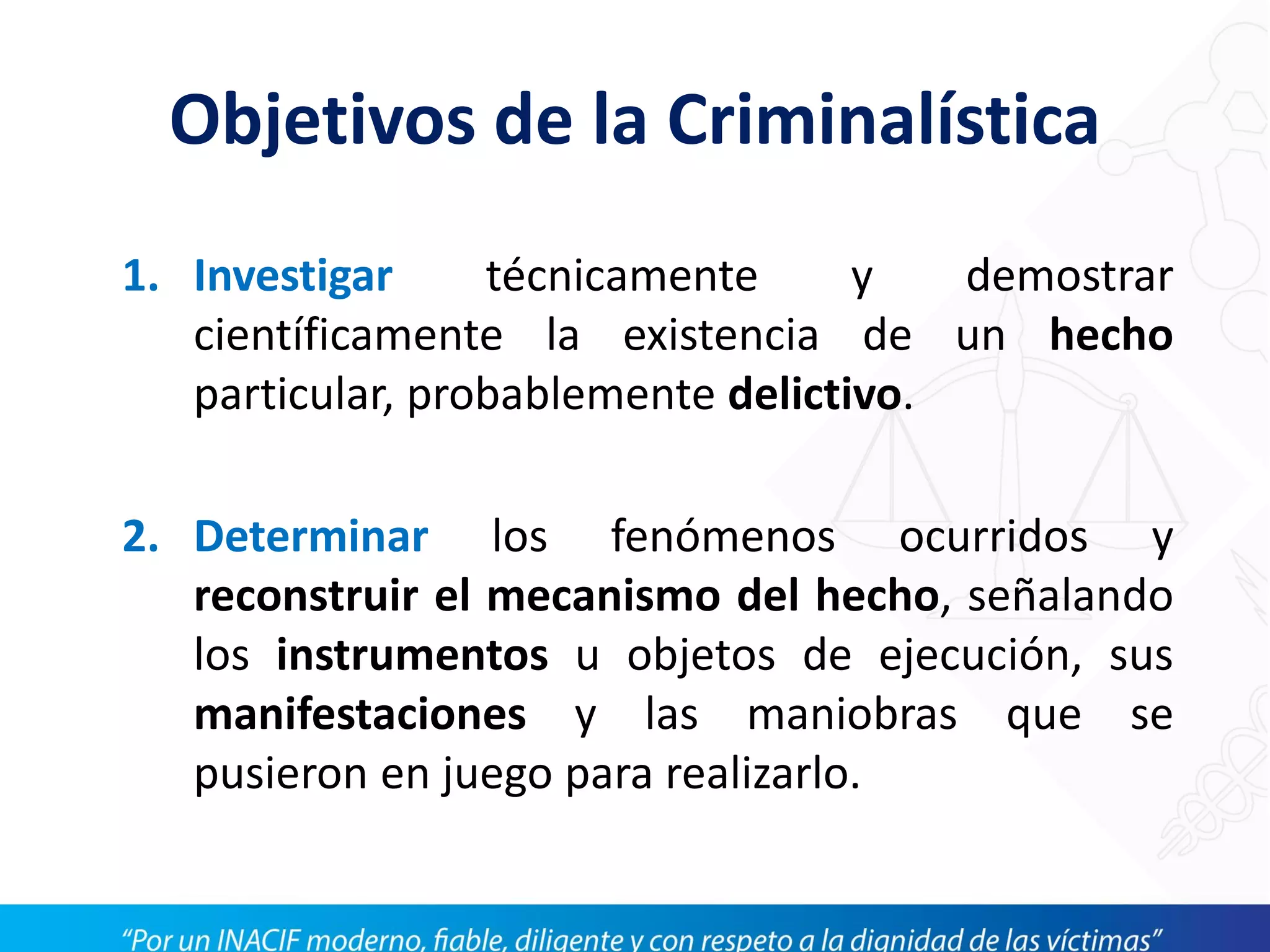 Objetivos de la Criminalística
1. Investigar técnicamente y demostrar
científicamente la existencia de un hecho
particular, probablemente delictivo.
2. Determinar los fenómenos ocurridos y
reconstruir el mecanismo del hecho, señalando
los instrumentos u objetos de ejecución, sus
manifestaciones y las maniobras que se
pusieron en juego para realizarlo.
 