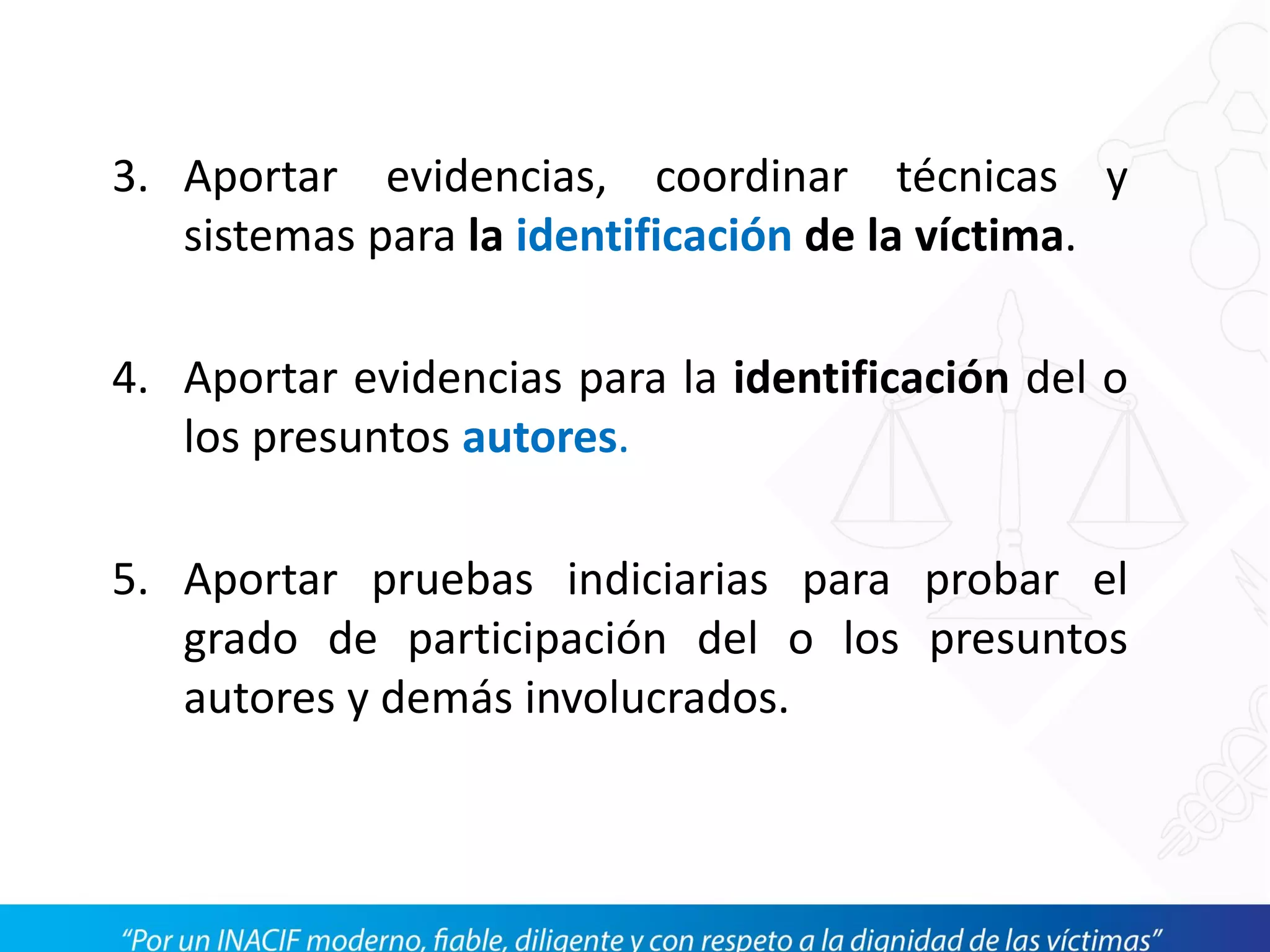 3. Aportar evidencias, coordinar técnicas y
sistemas para la identificación de la víctima.
4. Aportar evidencias para la identificación del o
los presuntos autores.
5. Aportar pruebas indiciarias para probar el
grado de participación del o los presuntos
autores y demás involucrados.
 