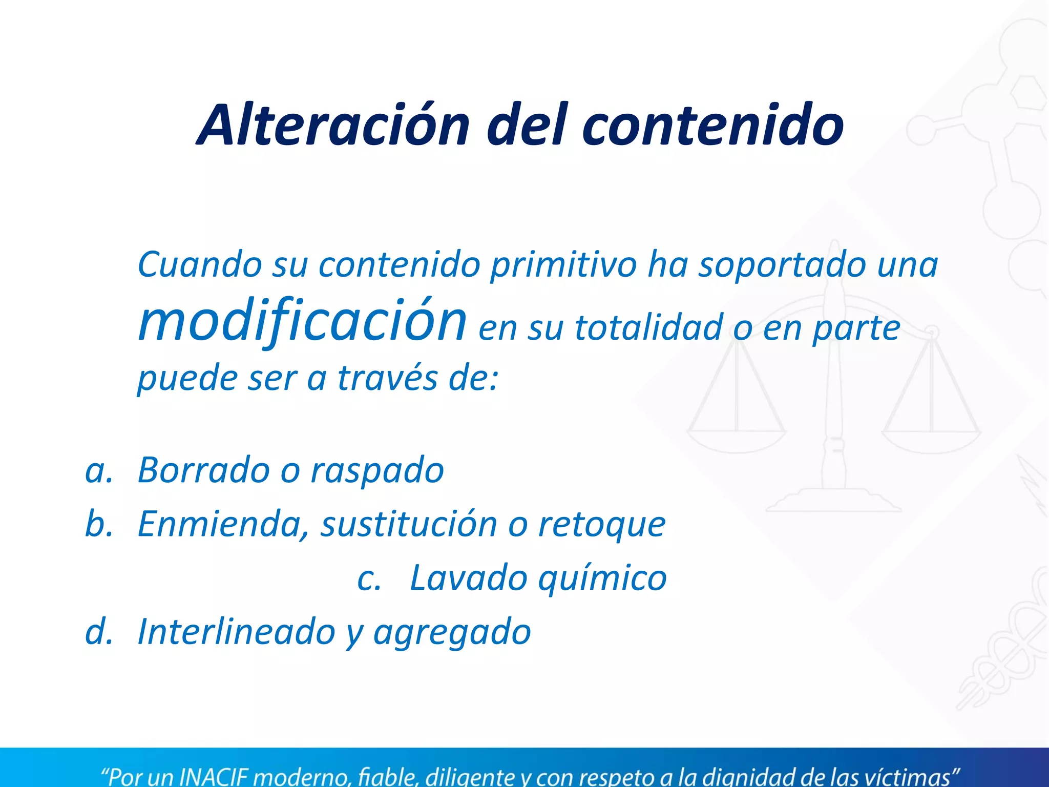 Cuando su contenido primitivo ha soportado una
modificaciónen su totalidad o en parte
puede ser a través de:
a. Borrado o raspado
b. Enmienda, sustitución o retoque
c. Lavado químico
d. Interlineado y agregado
Alteración del contenido
 