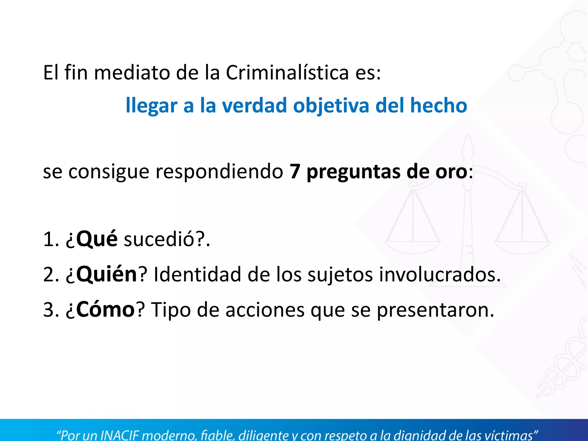 El fin mediato de la Criminalística es:
llegar a la verdad objetiva del hecho
se consigue respondiendo 7 preguntas de oro:
1. ¿Qué sucedió?.
2. ¿Quién? Identidad de los sujetos involucrados.
3. ¿Cómo? Tipo de acciones que se presentaron.
 