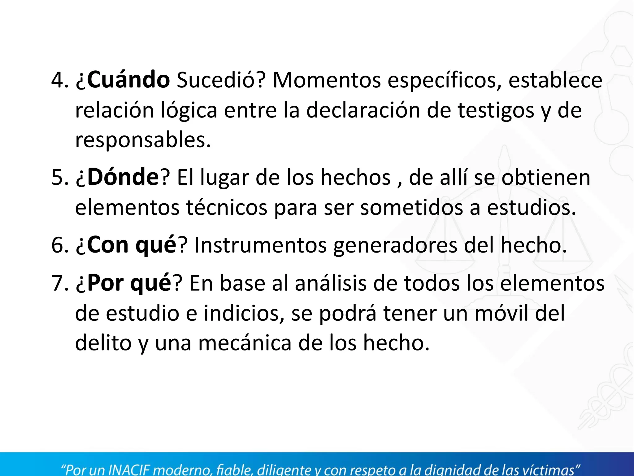 4. ¿Cuándo Sucedió? Momentos específicos, establece
relación lógica entre la declaración de testigos y de
responsables.
5. ¿Dónde? El lugar de los hechos , de allí se obtienen
elementos técnicos para ser sometidos a estudios.
6. ¿Con qué? Instrumentos generadores del hecho.
7. ¿Por qué? En base al análisis de todos los elementos
de estudio e indicios, se podrá tener un móvil del
delito y una mecánica de los hecho.
 