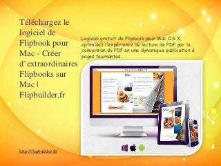 Téléchargez le 
logiciel de 
Flipbook pour 
Mac - Créer 
d’extraordinaires 
Flipbooks sur 
Mac | 
Flipbuilder.fr 
Logiciel gratuit de Flipbook pour Mac OS X, 
optimisez l'expérience de lecture de PDF par la 
conversion du PDF en une dynamique publication à 
pages tournantes. 
http://flipbuilder.fr/ 
 