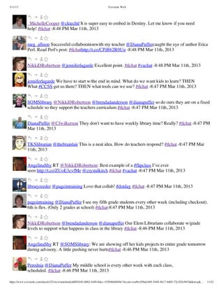3/11/13                                                                Evernote Web




             _MichelleCooper @cktechtl It is super easy to embed in Destiny. Let me know if you need
             help! #tlchat -8:48 PM Mar 11th, 2013


             meg_allison Successful collaborationwith my teacher @DianaPuffercaught the eye of author Erica
             Perl. Read Perl's post: #tlchathttp://t.co/CPiB62R0Uu -8:48 PM Mar 11th, 2013


             NikkiDRobertson @jenniferlagarde Excellent point. #tlchat #vachat -8:48 PM Mar 11th, 2013


             jenniferlagarde We have to start w/the end in mind. What do we want kids to learn? THEN
             What #CCSS get us there? THEN what tools can we use? #tlchat -8:47 PM Mar 11th, 2013


             SOMSlibrary @NikkiDRobertson @brendadanderson @dianapuffer so do ours they are on a fixed
             schedule so they support the teachers curriculum #tlchat -8:47 PM Mar 11th, 2013


             DianaPuffer @Cfwilkerson They don't want to have weekly library time? Really? #tlchat -8:47 PM
             Mar 11th, 2013


             TKSlibrarian @thebrainlair This is a neat idea. How do teachers respond? #tlchat -8:47 PM Mar
             11th, 2013


             AngelinaShy RT @NikkiDRobertson: Best example of a #flipclass I’ve ever
             seen http://t.co/ZUoE3cvfMe @crystalkirch #tlchat #vachat -8:47 PM Mar 11th, 2013


             libraryreeder @pageintraining Love that collab! #dotday #tlchat -8:47 PM Mar 11th, 2013


             pageintraining @DianaPuffer I see my fifth grade students every other week (including checkout).
             6th is flex. (Only 2 grades at school) #tlchat-8:47 PM Mar 11th, 2013


             NikkiDRobertson @brendadanderson @dianapuffer Our Elem Librarians collaborate w/grade
             levels to support what happens in class in the library #tlchat -8:46 PM Mar 11th, 2013


             AngelinaShy RT @SOMSlibrary: We are showing off her kids projects to entire grade tomorrow
             during advisory. A little pushing never hurts#tlchat -8:46 PM Mar 11th, 2013


             Perednia @DianaPuffer My middle school is every other week with each class,
             scheduled. #tlchat -8:46 PM Mar 11th, 2013

https://www.evernote.com/shard/s32/view/notebook/dd09244f-b062-44f8-8dec-435840d4849e?locale=en#b=85bdcbb9-5449-4617-8d05-72e292e967dd&st=p&…   11/42
 