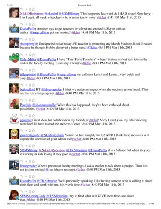 3/11/13                                                                Evernote Web



             NikkiDRobertson @cktechtl @SOMSlibrary This happened last week & I HAD to go! Now have
             1 to 1 appt. all week w/teachers who want to know more! #tlchat -8:41 PM Mar 11th, 2013


             DianaPuffer Another way to get teachers involved and excited is Skype with an
             author. @meg_allison got me hooked! #tlchat -8:41 PM Mar 11th, 2013


             shumphreylib Unexpected collab today, PE teacher is promoting my March Madness Book Bracket
             because he thought Hobbit deserved a better seed! #Tlchat -8:41 PM Mar 11th, 2013


             Okle_Miller @DianaPuffer I have "Tiny Tech Tuesdays" where I feature a short tech idea at the
             end of the faculty meeting T can stay if want to#tlchat -8:41 PM Mar 11th, 2013


             jallenphotos @DianaPuffer @meg_allison we call ours Lunch and Learn... very quick and
             easy #tlchat -8:41 PM Mar 11th, 2013


             bethredford RT @libraryreeder: I think we make an impact when the students get on board. They
             are the real change agents. #tlchat -8:40 PM Mar 11th, 2013


             Perednia @shannonmmiller When this has happened, they've been enthused about
             possiblities. #tlchat -8:40 PM Mar 11th, 2013


             pgoerner Great ideas for collaboration my friends at #tlchat! Sorry I can't join- my other meeting
             went late! I'll have to read the archives! Peace -8:40 PM Mar 11th, 2013


             jenniferlagarde @NClibrarychick You're on fire tonight, Shelly! AND I think these measures will
             capture the attention of your admin too!#tlchat -8:40 PM Mar 11th, 2013


             SOMSlibrary @NikkiDRobertson @TKSlibrarian @DianaPuffer it is a balance but when they see
             it working in kids loving it they give in#tlchat -8:40 PM Mar 11th, 2013


             libraryreeder When I present at faculty meetings, I ask a teacher to talk about a project. Then it is
             not just me excited @t an idea or resource.#tlchat -8:40 PM Mar 11th, 2013


             DianaPuffer @TKSlibrarian Well, personally speaking I like having someon who is willing to share
             their ideas and work with me, it is worth time #tlchat -8:40 PM Mar 11th, 2013


             SEMSLibraryLady @TKSlibrarian, I try to find what will GIVE them time, and share
             that. #tlchat -8:40 PM Mar 11th, 2013
https://www.evernote.com/shard/s32/view/notebook/dd09244f-b062-44f8-8dec-435840d4849e?locale=en#b=85bdcbb9-5449-4617-8d05-72e292e967dd&st=p&…   15/42
 