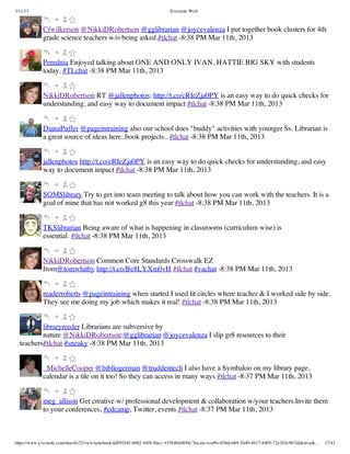 3/11/13                                                                Evernote Web



             Cfwilkerson @NikkiDRobertson @gglibrarian @joycevalenza I put together book clusters for 4th
             grade science teachers w/o being asked.#tlchat -8:38 PM Mar 11th, 2013


             Perednia Enjoyed talking about ONE AND ONLY IVAN, HATTIE BIG SKY with students
             today. #TLchat -8:38 PM Mar 11th, 2013


             NikkiDRobertson RT @jallenphotos: http://t.co/cRIeZja0PY is an easy way to do quick checks for
             understanding, and easy way to document impact #tlchat -8:38 PM Mar 11th, 2013


             DianaPuffer @pageintraining also our school does "buddy" activities with younger Ss. Librarian is
             a great source of ideas here..book projects.. #tlchat -8:38 PM Mar 11th, 2013


             jallenphotos http://t.co/cRIeZja0PY is an easy way to do quick checks for understanding, and easy
             way to document impact #tlchat -8:38 PM Mar 11th, 2013


             SOMSlibrary Try to get into team meeting to talk about how you can work with the teachers. It is a
             goal of mine that has not worked g8 this year #tlchat -8:38 PM Mar 11th, 2013


             TKSlibrarian Being aware of what is happening in classrooms (curriculum wise) is
             essential. #tlchat -8:38 PM Mar 11th, 2013


             NikkiDRobertson Common Core Standards Crosswalk EZ
             from@tomwhitby http://t.co/Be8LYXm0vH #tlchat #vachat -8:38 PM Mar 11th, 2013


             readerroberts @pageintraining when started I used lit circles where teacher & I worked side by side.
             They see me doing my job which makes it real! #tlchat -8:38 PM Mar 11th, 2013


          libraryreeder Librarians are subversive by
          nature @NikkiDRobertson:@gglibrarian @joycevalenza I slip gr8 resources to their
  teachers#tlchat #sneaky -8:38 PM Mar 11th, 2013


             _MichelleCooper @bibliogerman @truddentech I also have a Symbaloo on my library page,
             calendar is a tile on it too! So they can access in many ways #tlchat -8:37 PM Mar 11th, 2013


             meg_allison Get creative w/ professional development & collaboration w/your teachers.Invite them
             to your conferences, #edcamp, Twitter, events #tlchat -8:37 PM Mar 11th, 2013



https://www.evernote.com/shard/s32/view/notebook/dd09244f-b062-44f8-8dec-435840d4849e?locale=en#b=85bdcbb9-5449-4617-8d05-72e292e967dd&st=p&…   17/42
 