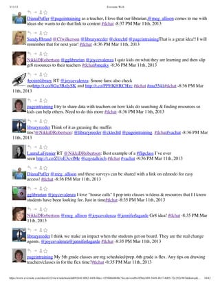3/11/13                                                                Evernote Web



             DianaPuffer @pageintraining as a teacher, I love that our librarian,@meg_allison comes to me with
             ideas she wants to do that link to content #tlchat -8:37 PM Mar 11th, 2013


             SandyJBrand @Cfwilkerson @libraryreeder @cktechtl @pageintrainingThat is a great idea!! I will
             remember that for next year! #tlchat -8:36 PM Mar 11th, 2013


             NikkiDRobertson @gglibrarian @joycevalenza I quiz kids on what they are learning and then slip
             gr8 resources to their teachers #tlchat#sneaky -8:36 PM Mar 11th, 2013


          4pointslibrary RT @joycevalenza: Smore fans: also check
          outhttp://t.co/8Gu3BaIySK and http://t.co/PPHKHRCHzc #tlchat #mu5541#tlchat -8:36 PM Mar
  11th, 2013


             pageintraining I try to share data with teachers on how kids do searching & finding resources so
             kids can help others. Need to do this more #tlchat -8:36 PM Mar 11th, 2013


          libraryreeder Think of it as greasing the muffin
          tins!@NikkiDRobertson: @libraryreeder @cktechtl @pageintraining. #tlchat#vachat -8:36 PM Mar
  11th, 2013


             LauraLaFrenier RT @NikkiDRobertson: Best example of a #flipclass I’ve ever
             seen http://t.co/ZUoE3cvfMe @crystalkirch #tlchat #vachat -8:36 PM Mar 11th, 2013


             DianaPuffer @meg_allison and these surveys can be shared with a link on edmodo for easy
             access! #tlchat -8:36 PM Mar 11th, 2013


             gglibrarian @joycevalenza I love "house calls" I pop into classes w/ideas & resources that I I know
             students have been looking for. Just in time#tlchat -8:35 PM Mar 11th, 2013


             NikkiDRobertson @meg_allison @joycevalenza @jenniferlagarde Gr8 idea! #tlchat -8:35 PM Mar
             11th, 2013


             libraryreeder I think we make an impact when the students get on board. They are the real change
             agents. @joycevalenza@jenniferlagarde #tlchat -8:35 PM Mar 11th, 2013


             pageintraining My 5th grade classes are reg scheduled/prep. 6th grade is flex. Any tips on drawing
             teachers/classes in for the flex time?#tlchat -8:35 PM Mar 11th, 2013


https://www.evernote.com/shard/s32/view/notebook/dd09244f-b062-44f8-8dec-435840d4849e?locale=en#b=85bdcbb9-5449-4617-8d05-72e292e967dd&st=p&…   18/42
 