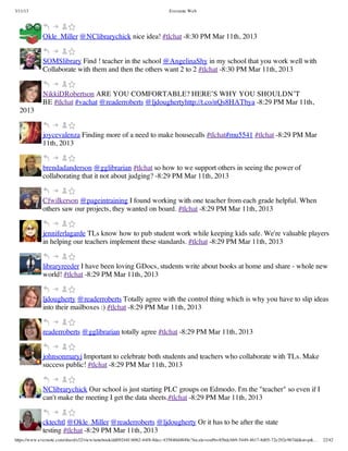 3/11/13                                                                Evernote Web




             Okle_Miller @NClibrarychick nice idea! #tlchat -8:30 PM Mar 11th, 2013


             SOMSlibrary Find ! teacher in the school @AngelinaShy in my school that you work well with
             Collaborate with them and then the others want 2 to 2 #tlchat -8:30 PM Mar 11th, 2013


             NikkiDRobertson ARE YOU COMFORTABLE? HERE’S WHY YOU SHOULDN’T
             BE #tlchat #vachat @readerroberts @ljdoughertyhttp://t.co/nQs8HATbya -8:29 PM Mar 11th,
  2013


             joycevalenza Finding more of a need to make housecalls #tlchat#mu5541 #tlchat -8:29 PM Mar
             11th, 2013


             brendadanderson @gglibrarian #tlchat so how to we support others in seeing the power of
             collaborating that it not about judging? -8:29 PM Mar 11th, 2013


             Cfwilkerson @pageintraining I found working with one teacher from each grade helpful. When
             others saw our projects, they wanted on board. #tlchat -8:29 PM Mar 11th, 2013


             jenniferlagarde TLs know how to pub student work while keeping kids safe. We're valuable players
             in helping our teachers implement these standards. #tlchat -8:29 PM Mar 11th, 2013


             libraryreeder I have been loving GDocs, students write about books at home and share - whole new
             world! #tlchat -8:29 PM Mar 11th, 2013


             ljdougherty @readerroberts Totally agree with the control thing which is why you have to slip ideas
             into their mailboxes :) #tlchat -8:29 PM Mar 11th, 2013


             readerroberts @gglibrarian totally agree #tlchat -8:29 PM Mar 11th, 2013


             johnsonmaryj Important to celebrate both students and teachers who collaborate with TLs. Make
             success public! #tlchat -8:29 PM Mar 11th, 2013


             NClibrarychick Our school is just starting PLC groups on Edmodo. I'm the "teacher" so even if I
             can't make the meeting I get the data sheets.#tlchat -8:29 PM Mar 11th, 2013


             cktechtl @Okle_Miller @readerroberts @ljdougherty Or it has to be after the state
             testing #tlchat -8:29 PM Mar 11th, 2013
https://www.evernote.com/shard/s32/view/notebook/dd09244f-b062-44f8-8dec-435840d4849e?locale=en#b=85bdcbb9-5449-4617-8d05-72e292e967dd&st=p&…   22/42
 
