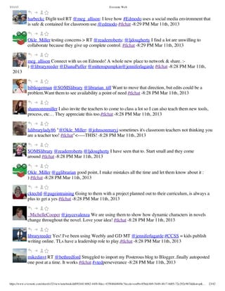 3/11/13                                                                Evernote Web



             harbeckc Diglit tool RT @meg_allison: I love how #Edmodo uses a social media environment that
             is safe & contained for classroom use.@edmodo #tlchat -8:29 PM Mar 11th, 2013


             Okle_Miller testing concerns > RT @readerroberts: @ljdougherty I find a lot are unwilling to
             collaborate because they give up complete control. #tlchat -8:29 PM Mar 11th, 2013


             meg_allison Connect with us on Edmodo! A whole new place to network & share. :-
             ) @libraryreeder @DianaPuffer @mittenspumpkin@jenniferlagarde #tlchat -8:28 PM Mar 11th,
  2013


             bibliogerman @SOMSlibrary @librarian_tiff Want to move that direction, but edits could be a
             problem.Want them to see availability a point of need #tlchat -8:28 PM Mar 11th, 2013


             shannonmmiller I also invite the teachers to come to class a lot so I can also teach them new tools,
             process, etc… They appreciate this too.#tlchat -8:28 PM Mar 11th, 2013


             lalibrarylady86 "@Okle_Miller: @johnsonmaryj sometimes it's classroom teachers not thinking you
             are a teacher too! #tlchat"<-----THIS! -8:28 PM Mar 11th, 2013


             SOMSlibrary @readerroberts @ljdougherty I have seen that to. Start small and they come
             around #tlchat -8:28 PM Mar 11th, 2013


             Okle_Miller @gglibrarian good point, I make mistakes all the time and let them know about it :
             ) #tlchat -8:28 PM Mar 11th, 2013


             cktechtl @pageintraining Going to them with a project planned out to their curriculum, is always a
             plus to get a yes #tlchat -8:28 PM Mar 11th, 2013


             _MichelleCooper @joycevalenza We are using them to show how dynamic characters in novels
             change throughout the novel. Love your idea! #tlchat -8:28 PM Mar 11th, 2013


             libraryreeder Yes! I've been using Weebly and GD MT @jenniferlagarde:#CCSS = kids publish
             writing online. TLs have a leadership role to play.#tlchat -8:28 PM Mar 11th, 2013


             mikedinvt RT @bethredford Struggled to import my Posterous blog to Blogger..finally autoposted
             one post at a time. It works #tlchat #vtedperseverance -8:28 PM Mar 11th, 2013



https://www.evernote.com/shard/s32/view/notebook/dd09244f-b062-44f8-8dec-435840d4849e?locale=en#b=85bdcbb9-5449-4617-8d05-72e292e967dd&st=p&…   23/42
 