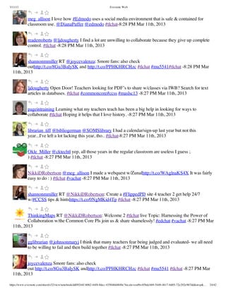 3/11/13                                                                Evernote Web



             meg_allison I love how #Edmodo uses a social media environment that is safe & contained for
             classroom use. @DianaPuffer @edmodo #tlchat-8:28 PM Mar 11th, 2013


             readerroberts @ljdougherty I find a lot are unwilling to collaborate because they give up complete
             control. #tlchat -8:28 PM Mar 11th, 2013


          shannonmmiller RT @joycevalenza: Smore fans: also check
          outhttp://t.co/8Gu3BaIySK and http://t.co/PPHKHRCHzc #tlchat #mu5541#tlchat -8:28 PM Mar
  11th, 2013


             ljdougherty Open Door! Teachers looking for PDF’s to share w/classes via IWB? Search for text
             articles in databases. #tlchat #commoncore#ccss #maslsc13 -8:27 PM Mar 11th, 2013


             pageintraining Learning what my teachers teach has been a big help in looking for ways to
             collaborate #tlchat Hoping it helps that I love history. -8:27 PM Mar 11th, 2013


             librarian_tiff @bibliogerman @SOMSlibrary I had a calendar/sign-up last year but not this
             year...I've left a lot lacking this year, tho.. #tlchat-8:27 PM Mar 11th, 2013


             Okle_Miller @cktechtl yep, all those years in the regular classroom are useless I guess ;
             ) #tlchat -8:27 PM Mar 11th, 2013


             NikkiDRobertson @meg_allison I made a webquest w/Zunalhttp://t.co/WAglnaKS4X It was fairly
             easy to do : ) #tlchat #vachat -8:27 PM Mar 11th, 2013


             shannonmmiller RT @NikkiDRobertson: Create a #FlippedPD site 4 teacher 2 get help 24/7
             w/#CCSS tips & hintshttps://t.co/0NgMKid4Tp #tlchat -8:27 PM Mar 11th, 2013


          ThinkingMaps RT @NikkiDRobertson: Welcome 2 #tlchat live Topic: Harnessing the Power of
          Collaboration w/the Common Core Pls join us & share shamelessly! #edchat #vachat -8:27 PM Mar
  11th, 2013


             gglibrarian @johnsonmaryj I think that many teachers fear being judged and evaluated- we all need
             to be willing to fail and then build together #tlchat -8:27 PM Mar 11th, 2013


          joycevalenza Smore fans: also check
          out http://t.co/8Gu3BaIySK andhttp://t.co/PPHKHRCHzc #tlchat #mu5541 #tlchat -8:27 PM Mar
  11th, 2013

https://www.evernote.com/shard/s32/view/notebook/dd09244f-b062-44f8-8dec-435840d4849e?locale=en#b=85bdcbb9-5449-4617-8d05-72e292e967dd&st=p&…   24/42
 