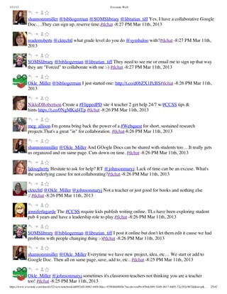 3/11/13                                                                Evernote Web



             shannonmmiller @bibliogerman @SOMSlibrary @librarian_tiff Yes, I have a collaborative Google
             Doc….They can sign up, reserve time.#tlchat -8:27 PM Mar 11th, 2013


             readerroberts @cktechtl what grade level do you do @symbaloo with?#tlchat -8:27 PM Mar 11th,
             2013


             SOMSlibrary @bibliogerman @librarian_tiff They need to see me or email me to sign up that way
             they are "Forced" to collaborate with me :-) #tlchat -8:27 PM Mar 11th, 2013


             Okle_Miller @bibliogerman I just started one: http://t.co/d0bZX1PcBS#tlchat -8:26 PM Mar 11th,
             2013


             NikkiDRobertson Create a #FlippedPD site 4 teacher 2 get help 24/7 w/#CCSS tips &
             hints https://t.co/0NgMKid4Tp #tlchat -8:26 PM Mar 11th, 2013


             meg_allison I'm gonna bring back the power of a #Webquest for short, sustained research
             projects.That's a great "in" for collaboration. #tlchat-8:26 PM Mar 11th, 2013


             shannonmmiller @Okle_Miller And GOogle Docs can be shared with students too….It really gets
             us organized and on same page. Cuts down on time. #tlchat -8:26 PM Mar 11th, 2013


             ljdougherty Hesitate to ask for help? RT @johnsonmaryj: Lack of time can be an excuse. What's
             the underlying cause for not collaborating?#tlchat -8:26 PM Mar 11th, 2013


             cktechtl @Okle_Miller @johnsonmaryj Not a teacher or just good for books and nothing else
             :/ #tlchat -8:26 PM Mar 11th, 2013


             jenniferlagarde The #CCSS require kids publish writing online. TLs have been exploring student
             pub 4 years and have a leadership role to play.#tlchat -8:26 PM Mar 11th, 2013


             SOMSlibrary @bibliogerman @librarian_tiff I post it online but don't let them edit it cause we had
             problems with people changing thing :-)#tlchat -8:26 PM Mar 11th, 2013


             shannonmmiller @Okle_Miller Everytime we have new project, idea, etc… We start or add to
             Google Doc. Then all on same page, save, add to, etc.. #tlchat -8:25 PM Mar 11th, 2013


             Okle_Miller @johnsonmaryj sometimes it's classroom teachers not thinking you are a teacher
             too! #tlchat -8:25 PM Mar 11th, 2013
https://www.evernote.com/shard/s32/view/notebook/dd09244f-b062-44f8-8dec-435840d4849e?locale=en#b=85bdcbb9-5449-4617-8d05-72e292e967dd&st=p&…   25/42
 