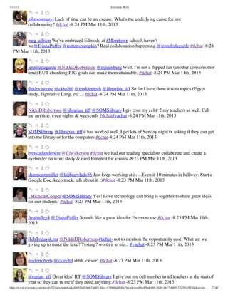 3/11/13                                                                Evernote Web



             johnsonmaryj Lack of time can be an excuse. What's the underlying cause for not
             collaborating? #tlchat -8:24 PM Mar 11th, 2013


        meg_allison We've embraced Edmodo at #Moretown school, haven't
        we@DianaPuffer @mittenspumpkin? Real collaboration happening.@jenniferlagarde #tlchat -8:24
  PM Mar 11th, 2013


             jenniferlagarde @NikkiDRobertson @mjsamberg Well, I'm not a flipped fan (another convo/nother
             time) BUT chunking BIG goals can make them attainable. #tlchat -8:24 PM Mar 11th, 2013


             thedevineone @cktechtl @truddentech @librarian_tiff So far I have done it with topics (Egypt
             study, Figurative Lang. etc...) #tlchat -8:24 PM Mar 11th, 2013


             NikkiDRobertson @librarian_tiff @SOMSlibrary I giv eout my cell# 2 my teachers as well. Call
             me anytime, even nights & weekends #tlchat#vachat -8:24 PM Mar 11th, 2013


             SOMSlibrary @librarian_tiff it has worked well, I get lots of Sunday night tx asking if they can get
             into the library or for the computers #tlchat-8:24 PM Mar 11th, 2013


             brendadanderson @Cfwilkerson #tlchat we had our reading specialists collaborate and create a
             livebinder on word study & used Pinterest for visuals -8:23 PM Mar 11th, 2013


             shannonmmiller @lalibrarylady86 Just keep working at it….Even if 10 minutes in hallway. Start a
             Google Doc, keep track, talk about it. :)#tlchat -8:23 PM Mar 11th, 2013


             _MichelleCooper @SOMSlibrary Yes! Love technology can bring is together to share great ideas
             for our students! #tlchat -8:23 PM Mar 11th, 2013


             Jmahaffey4 @DianaPuffer Sounds like a great idea for Evernote use.#tlchat -8:23 PM Mar 11th,
             2013


             RchTodaysLrnr @NikkiDRobertson #tlchat- not to mention the opporturnity cost. What are we
             giving up to make the time? Testing? worth it to me... #vachat -8:23 PM Mar 11th, 2013


             readerroberts @cktechtl ahhh, clever! #tlchat -8:23 PM Mar 11th, 2013


             librarian_tiff Great idea! RT @SOMSlibrary I give out my cell number to all teachers at the start of
             year so they can tx me if they need anything.#tlchat -8:23 PM Mar 11th, 2013
https://www.evernote.com/shard/s32/view/notebook/dd09244f-b062-44f8-8dec-435840d4849e?locale=en#b=85bdcbb9-5449-4617-8d05-72e292e967dd&st=p&…   27/42
 