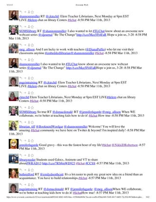 3/11/13                                                                Evernote Web




             shannonmmiller RT @cktechtl: Elem Teacher Libriarians, Next Monday at 9pm EST
             LIVE #tlelem chat on library Centers #tlchat -8:58 PM Mar 11th, 2013


         SOMSlibrary RT @shannonmmiller: I also wanted to let #TLChat know about an awesome new
         webcast series @sljournal "Be The Change"http://t.co/Mce5Pi4FaR Hope u join us, 3-28 -8:58 PM
  Mar 11th, 2013


             meg_allison And I am lucky to work with teachers (@DianaPuffer) who let me visit their
             classrooms anytime.#embeddedlibrarian@shannonmmiller #tlchat -8:58 PM Mar 11th, 2013


          shannonmmiller I also wanted to let #TLChat know about an awesome new webcast
          series @sljournal "Be The Change" http://t.co/Mce5Pi4FaRHope u join us, 3-28 -8:58 PM Mar
  11th, 2013


             pageintraining RT @cktechtl: Elem Teacher Libriarians, Next Monday at 9pm EST
             LIVE #tlelem chat on library Centers #tlchat -8:58 PM Mar 11th, 2013


             cktechtl Elem Teacher Libriarians, Next Monday at 9pm EST LIVE#tlelem chat on library
             Centers #tlchat -8:58 PM Mar 11th, 2013


             SOMSlibrary So true RT @dsmacdonald: RT @jenniferlagarde:@meg_allison When WE
             collaborate, we're better at teaching kids how to do it! #tlchat How true -8:58 PM Mar 11th, 2013


          librarian_tiff @BooknerdWoolgar @shannonmmiller Welcome! You will love the
          amazing #tlchat community we have here on Twitter & beyond! I'm inspired daily! -8:58 PM Mar
  11th, 2013


             jenniferlagarde Good gravy - this was the fastest hour of my life!#tlchat @NikkiDRobertson -8:57
             PM Mar 11th, 2013


             libraryreeder Students used Gdocs, Animoto and VT to share
             about#WRAD13 http://t.co/7RS8mWD923 #tlchat #CCSS -8:57 PM Mar 11th, 2013


             bethredford RT @emilydnorthcutt: It's a lot easier to push my great new idea on a friend than an
             acquaintance. You have to build relationships.#tlchat -8:57 PM Mar 11th, 2013


             pageintraining RT @dsmacdonald: RT @jenniferlagarde: @meg_allisonWhen WE collaborate,
             we're better at teaching kids how to do it! #tlchatHow true! -8:57 PM Mar 11th, 2013
https://www.evernote.com/shard/s32/view/notebook/dd09244f-b062-44f8-8dec-435840d4849e?locale=en#b=85bdcbb9-5449-4617-8d05-72e292e967dd&st=p&n…   3/42
 