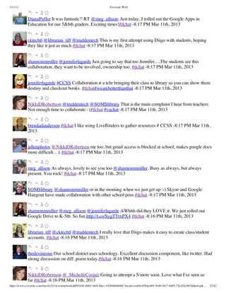 3/11/13                                                                Evernote Web



             DianaPuffer It was fantastic!! RT @meg_allison: Just today, I rolled out the Google Apps in
             Education for our 5&6th graders. Exciting times!#tlchat -8:17 PM Mar 11th, 2013


             cktechtl @librarian_tiff @truddentech This is my first attempt using Diigo with students, hoping
             they like it just as much #tlchat -8:17 PM Mar 11th, 2013


             shannonmmiller @jenniferlagarde Just going to say that too Jennifer….The students see this
             collaboration, they want to be involved, ownership too. #tlchat -8:17 PM Mar 11th, 2013


             jenniferlagarde #CCSS Collaboration ≠ a tchr bringing their class to library so you can show them
             destiny and checkout books. #tlchat#wearebetterthanthat -8:17 PM Mar 11th, 2013


             NikkiDRobertson @truddentech @SOMSlibrary That is the main complaint I hear from teachers:
             Not enough time to collaborate : (#tlchat #vachat -8:17 PM Mar 11th, 2013


             brendadanderson #tlchat I like using LiveBinders to gather resources # CCSS -8:17 PM Mar 11th,
             2013


             jallenphotos @NikkiDRobertson me too, but gmail access is blocked at school, makes google docs
             more difficult... :( #tlchat -8:17 PM Mar 11th, 2013


             meg_allison As always, lovely to see you too @shannonmmiller. Busy as always, but always
             present. You rock! #tlchat -8:17 PM Mar 11th, 2013


             SOMSlibrary @shannonmmiller or in the morning when we just get up :-) Skyoe and Google
             Hangout have made collaboration with other school poss #tlchat -8:17 PM Mar 11th, 2013


             shannonmmiller @meg_allison @jenniferlagarde AWhhh did they LOVE it. We just rolled out
             Google Drive to K-5th. So fun.http://t.co/SygTTrxPX4 #tlchat -8:16 PM Mar 11th, 2013


             librarian_tiff @cktechtl @truddentech I really love that Diigo makes it easy to create class/student
             accounts. #tlchat -8:16 PM Mar 11th, 2013


             thedevineone Our school district uses schoology. Excellent discussion component, like twitter. Had
             strong discussion on diff. poem today.#tlchat -8:16 PM Mar 11th, 2013


             NikkiDRobertson @_MichelleCooper Going to attempt a S'more soon. Love what I've seen so
             far #tlchat -8:16 PM Mar 11th, 2013
https://www.evernote.com/shard/s32/view/notebook/dd09244f-b062-44f8-8dec-435840d4849e?locale=en#b=85bdcbb9-5449-4617-8d05-72e292e967dd&st=p&…   32/42
 