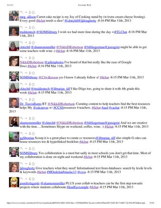 3/11/13                                                                Evernote Web




             meg_allison Carrot cake recipe is my Joy of Cooking stand-by (w/extra cream cheese frosting).
             Every good #tlchat needs a slice! @cktechtl@ljdougherty -8:16 PM Mar 11th, 2013


             truddentech @SOMSlibrary I wish we had more time during the day =)#TLChat -8:16 PM Mar
             11th, 2013


             cktechtl @shannonmmiller @NikkiDRobertson @bibliogerman@jensigrist might be able to get
             some teachers with wine :) #tlchat -8:16 PM Mar 11th, 2013


             NikkiDRobertson @jallenphotos I've heard of that but really like the ease of Google
             Docs #tlchat -8:16 PM Mar 11th, 2013


             SOMSlibrary @Cfwilkerson yes I know I already follow u! #tlchat -8:15 PM Mar 11th, 2013


             cktechtl @truddentech @librarian_tiff I like Diigo too, going to share it with 4th grade this
             week #tlchat -8:15 PM Mar 11th, 2013


             Dr_TravisBurns RT @NikkiDRobertson: Curating content to help teachers find the best resources
             helps My @edcanvas w/ #CCSSresources 4 teachers. #tlchat #aasl #vachat -8:15 PM Mar 11th,
  2013


             shannonmmiller @cktechtl @NikkiDRobertson @bibliogerman@jensigrist And we are creative
             with the time….Sometimes Skype on weekend, coffee, wine. :) #tlchat -8:15 PM Mar 11th, 2013


             gglibrarian Scoop.it is a great place to curate cc resources@librarian_tiff also simple G-sites can
             house resources too & hyperlinked booklists #tlchat -8:15 PM Mar 11th, 2013


             SOMSlibrary Yes collaboration is a must but sadly in most schools you don't get that time. Most of
             my collaboration is done on night and weekend #tlchat -8:15 PM Mar 11th, 2013


             ljdougherty Give teachers what they need! Informational text from databases: search by lexile levels
             & keywords #tlchat #MOedchat#maslsc13 @ccss -8:15 PM Mar 11th, 2013


             jenniferlagarde @shannonmmiller PLUS your collab w/teachers can be the first step towards
             projects where students collaborate.#leadbyexample #tlchat -8:15 PM Mar 11th, 2013



https://www.evernote.com/shard/s32/view/notebook/dd09244f-b062-44f8-8dec-435840d4849e?locale=en#b=85bdcbb9-5449-4617-8d05-72e292e967dd&st=p&…   33/42
 