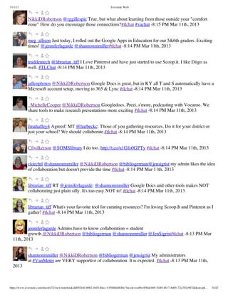 3/11/13                                                                Evernote Web



             NikkiDRobertson @rggillespie True, but what about learning from those outside your "comfort
             zone" How do you encourage those connections?#tlchat #vachat -8:15 PM Mar 11th, 2013


             meg_allison Just today, I rolled out the Google Apps in Education for our 5&6th graders. Exciting
             times! @jenniferlagarde @shannonmmiller#tlchat -8:14 PM Mar 11th, 2013


             truddentech @librarian_tiff I Love Pinterest and have just started to use Scoop.it. I like Diigo as
             well. #TLChat -8:14 PM Mar 11th, 2013


             jallenphotos @NikkiDRobertson Google Docs is great, but in KY all T and S automatically have a
             Microsoft account setup, moving to 365 & Lync #tlchat -8:14 PM Mar 11th, 2013


             _MichelleCooper @NikkiDRobertson Googledocs, Prezi, s'more, podcasting with Vocaroo. We
             share tools to make research presentations more exciting #tlchat -8:14 PM Mar 11th, 2013


             Jmahaffey4 Agreed! MT @harbeckc: Those of you gathering resources. Do it for your district or
             just your school? We should collaborate.#tlchat -8:14 PM Mar 11th, 2013


             Cfwilkerson @SOMSlibrary I do too. http://t.co/u1Gfo0GPTy #tlchat -8:14 PM Mar 11th, 2013


             cktechtl @shannonmmiller @NikkiDRobertson @bibliogerman@jensigrist my admin likes the idea
             of collaboration but doesn't provide the time #tlchat -8:14 PM Mar 11th, 2013


             librarian_tiff RT @jenniferlagarde: @shannonmmiller Google Docs and other tools makes NOT
             collaborating just plain silly. It's too easy NOT to! #tlchat -8:14 PM Mar 11th, 2013


             librarian_tiff What's your favorite tool for curating resources? I'm loving Scoop.It and Pinterest as I
             gather! #tlchat -8:14 PM Mar 11th, 2013


          jenniferlagarde Admins have to know collaboration = student
          growth.@NikkiDRobertson @bibliogerman @shannonmmiller @JenSigrist#tlchat -8:13 PM Mar
  11th, 2013


             shannonmmiller @NikkiDRobertson @bibliogerman @jensigrist My administrators
             at #VanMeter are VERY supportive of collaboration. It is expected. #tlchat -8:13 PM Mar 11th,
  2013



https://www.evernote.com/shard/s32/view/notebook/dd09244f-b062-44f8-8dec-435840d4849e?locale=en#b=85bdcbb9-5449-4617-8d05-72e292e967dd&st=p&…   34/42
 