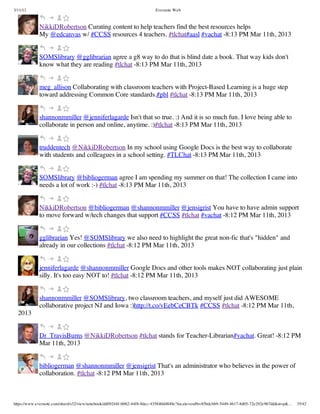 3/11/13                                                                Evernote Web



             NikkiDRobertson Curating content to help teachers find the best resources helps
             My @edcanvas w/ #CCSS resources 4 teachers. #tlchat#aasl #vachat -8:13 PM Mar 11th, 2013


             SOMSlibrary @gglibrarian agree a g8 way to do that is blind date a book. That way kids don't
             know what they are reading #tlchat -8:13 PM Mar 11th, 2013


             meg_allison Collaborating with classroom teachers with Project-Based Learning is a huge step
             toward addressing Common Core standards.#pbl #tlchat -8:13 PM Mar 11th, 2013


             shannonmmiller @jenniferlagarde Isn't that so true. :) And it is so much fun. I love being able to
             collaborate in person and online, anytime. :)#tlchat -8:13 PM Mar 11th, 2013


             truddentech @NikkiDRobertson In my school using Google Docs is the best way to collaborate
             with students and colleagues in a school setting. #TLChat -8:13 PM Mar 11th, 2013


             SOMSlibrary @bibliogerman agree I am spending my summer on that! The collection I came into
             needs a lot of work :-) #tlchat -8:13 PM Mar 11th, 2013


             NikkiDRobertson @bibliogerman @shannonmmiller @jensigrist You have to have admin support
             to move forward w/tech changes that support #CCSS #tlchat #vachat -8:12 PM Mar 11th, 2013


             gglibrarian Yes! @SOMSlibrary we also need to highlight the great non-fic that's "hidden" and
             already in our collections #tlchat -8:12 PM Mar 11th, 2013


             jenniferlagarde @shannonmmiller Google Docs and other tools makes NOT collaborating just plain
             silly. It's too easy NOT to! #tlchat -8:12 PM Mar 11th, 2013


             shannonmmiller @SOMSlibrary, two classroom teachers, and myself just did AWESOME
             collaborative project NJ and Iowa :)http://t.co/vEebCeCBTk #CCSS #tlchat -8:12 PM Mar 11th,
  2013


             Dr_TravisBurns @NikkiDRobertson #tlchat stands for Teacher-Librarian#vachat. Great! -8:12 PM
             Mar 11th, 2013


             bibliogerman @shannonmmiller @jensigrist That's an administrator who believes in the power of
             collaboration. #tlchat -8:12 PM Mar 11th, 2013



https://www.evernote.com/shard/s32/view/notebook/dd09244f-b062-44f8-8dec-435840d4849e?locale=en#b=85bdcbb9-5449-4617-8d05-72e292e967dd&st=p&…   35/42
 