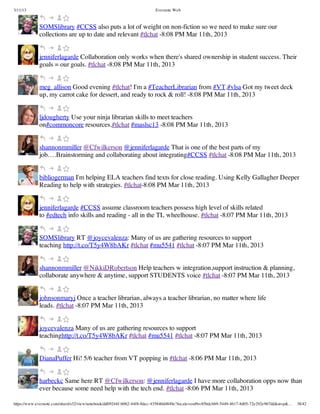 3/11/13                                                                Evernote Web



             SOMSlibrary #CCSS also puts a lot of weight on non-fiction so we need to make sure our
             collections are up to date and relevant #tlchat -8:08 PM Mar 11th, 2013


             jenniferlagarde Collaboration only works when there's shared ownership in student success. Their
             goals = our goals. #tlchat -8:08 PM Mar 11th, 2013


             meg_allison Good evening #tlchat! I'm a #TeacherLibrarian from #VT.#vlsa Got my tweet deck
             up, my carrot cake for dessert, and ready to rock & roll! -8:08 PM Mar 11th, 2013


             ljdougherty Use your ninja librarian skills to meet teachers
             on#commoncore resources.#tlchat #maslsc13 -8:08 PM Mar 11th, 2013


             shannonmmiller @Cfwilkerson @jenniferlagarde That is one of the best parts of my
             job….Brainstorming and collaborating about integrating#CCSS #tlchat -8:08 PM Mar 11th, 2013


             bibliogerman I'm helping ELA teachers find texts for close reading. Using Kelly Gallagher Deeper
             Reading to help with strategies. #tlchat-8:08 PM Mar 11th, 2013


             jenniferlagarde #CCSS assume classroom teachers possess high level of skills related
             to #edtech info skills and reading - all in the TL wheelhouse. #tlchat -8:07 PM Mar 11th, 2013


             SOMSlibrary RT @joycevalenza: Many of us are gathering resources to support
             teaching http://t.co/T5y4W8bAKr #tlchat #mu5541 #tlchat -8:07 PM Mar 11th, 2013


             shannonmmiller @NikkiDRobertson Help teachers w integration,support instruction & planning,
             collaborate anywhere & anytime, support STUDENTS voice #tlchat -8:07 PM Mar 11th, 2013


             johnsonmaryj Once a teacher librarian, always a teacher librarian, no matter where life
             leads. #tlchat -8:07 PM Mar 11th, 2013


             joycevalenza Many of us are gathering resources to support
             teachinghttp://t.co/T5y4W8bAKr #tlchat #mu5541 #tlchat -8:07 PM Mar 11th, 2013


             DianaPuffer Hi! 5/6 teacher from VT popping in #tlchat -8:06 PM Mar 11th, 2013


             harbeckc Same here RT @Cfwilkerson: @jenniferlagarde I have more collaboration opps now than
             ever because some need help with the tech end. #tlchat -8:06 PM Mar 11th, 2013

https://www.evernote.com/shard/s32/view/notebook/dd09244f-b062-44f8-8dec-435840d4849e?locale=en#b=85bdcbb9-5449-4617-8d05-72e292e967dd&st=p&…   38/42
 