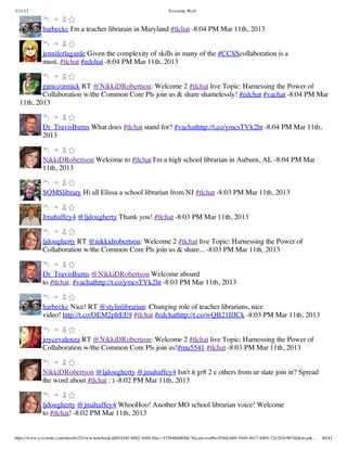 3/11/13                                                                Evernote Web



             harbeckc I'm a teacher librarain in Maryland #tlchat -8:04 PM Mar 11th, 2013


             jenniferlagarde Given the complexity of skills in many of the #CCSScollaboration is a
             must. #tlchat #edchat -8:04 PM Mar 11th, 2013


          pjmccormick RT @NikkiDRobertson: Welcome 2 #tlchat live Topic: Harnessing the Power of
          Collaboration w/the Common Core Pls join us & share shamelessly! #edchat #vachat -8:04 PM Mar
  11th, 2013


             Dr_TravisBurns What does #tlchat stand for? #vachathttp://t.co/ymcsTVk2ht -8:04 PM Mar 11th,
             2013


             NikkiDRobertson Welcome to #tlchat I'm a high school librarian in Auburn, AL -8:04 PM Mar
             11th, 2013


             SOMSlibrary Hi all Elissa a school librarian from NJ #tlchat -8:03 PM Mar 11th, 2013


             Jmahaffey4 @ljdougherty Thank you! #tlchat -8:03 PM Mar 11th, 2013


             ljdougherty RT @nikkidrobertson: Welcome 2 #tlchat live Topic: Harnessing the Power of
             Collaboration w/the Common Core Pls join us & share... -8:03 PM Mar 11th, 2013


             Dr_TravisBurns @NikkiDRobertson Welcome aboard
             to #tlchat. #vachathttp://t.co/ymcsTVk2ht -8:03 PM Mar 11th, 2013


             harbeckc Nice! RT @stylinlibrarian: Changing role of teacher librarians, nice
             video! http://t.co/OEM2pIrEE9 #tlchat #edchathttp://t.co/wQB21IfJCk -8:03 PM Mar 11th, 2013


             joycevalenza RT @NikkiDRobertson: Welcome 2 #tlchat live Topic: Harnessing the Power of
             Collaboration w/the Common Core Pls join us!#mu5541 #tlchat -8:03 PM Mar 11th, 2013


             NikkiDRobertson @ljdougherty @jmahaffey4 Isn't it gr8 2 c others from ur state join in? Spread
             the word about #tlchat : ) -8:02 PM Mar 11th, 2013


             ljdougherty @jmahaffey4 WhooHoo! Another MO school librarian voice! Welcome
             to #tlchat! -8:02 PM Mar 11th, 2013


https://www.evernote.com/shard/s32/view/notebook/dd09244f-b062-44f8-8dec-435840d4849e?locale=en#b=85bdcbb9-5449-4617-8d05-72e292e967dd&st=p&…   40/42
 