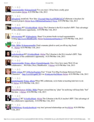 3/11/13                                                                Evernote Web




             shannonmmiller @dsmacdonald Yes you must :) It has been a really great
             conversation #tlchat -8:55 PM Mar 11th, 2013


             ljdougherty instaGrok: New Idea: @scoopit http://t.co/DFjlHr3uUcCollaborate w/teachers for
             research projects #tlchat #ccss #MOedchat#maslsc13 #ccss -8:55 PM Mar 11th, 2013


             muellerspace RT @AshleyBlank: #tlchat The Librarian is the ELA teacher's BFF. Take advantage
             of the collaborative opportunity. -8:55 PM Mar 11th, 2013


             adwoacamara RT @ljdougherty: Share! Use picture books to teach argumentative
             writing http://t.co/zvRKBR2Z8C #tlchat #commoncore#maslsc13 -8:55 PM Mar 11th, 2013


             Okle_Miller @shannonmmiller I had a manatee plush to send you till my dog found
             it... #tlchat -8:55 PM Mar 11th, 2013


             emilydnorthcutt RT @AshleyBlank: #tlchat The Librarian is the ELA teacher's BFF. Take
             advantage of the collaborative opportunity. -8:55 PM Mar 11th, 2013


             shannonmmiller @meg_allison @jenniferlagarde Also, I love how many Web 2.0 are
             collaborative….WeVideo, Prezi, SlideRocket. :) #tlchat -8:55 PM Mar 11th, 2013


             JHSS_Library RT @WeAreTeachers Fun! "Create Text Msg Exchange Between Fiction
             Characters" - http://t.co/AS1qpt0C3H (via @rmbyrne)#sd36learn #tlchat -8:55 PM Mar 11th, 2013


             jenniferlagarde @meg_allison When WE collaborate, we're better at teaching kids how to do
             it! #tlchat -8:55 PM Mar 11th, 2013


             NikkiDRobertson @Okle_Miller Fingers crossed that my "plan" for archiving will keep links "hot"
             this time : ) #tlchat -8:54 PM Mar 11th, 2013


             judeobsc17 RT @AshleyBlank: #tlchat The Librarian is the ELA teacher's BFF. Take advantage of
             the collaborative opportunity. -8:54 PM Mar 11th, 2013


             SOMSlibrary @emilydnorthcutt very true! personal relationships are key#tlchat -8:54 PM Mar
             11th, 2013



https://www.evernote.com/shard/s32/view/notebook/dd09244f-b062-44f8-8dec-435840d4849e?locale=en#b=85bdcbb9-5449-4617-8d05-72e292e967dd&st=p&n…   5/42
 