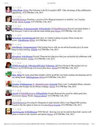 3/11/13                                                                Evernote Web




             AshleyBlank #tlchat The Librarian is the ELA teacher's BFF. Take advantage of the collaborative
             opportunity. -8:53 PM Mar 11th, 2013


             NikkiDRobertson Teaching a session on G+ Hangout tomorrow to small & 1 on 1 teacher
             groups #tlchat #vachat -8:53 PM Mar 11th, 2013


             SOMSlibrary @shannonmmiller @DianaPuffer @NikkiDRobertson Record and share feature is
             the best part. Used it a lot with the entire debate prep #tlchat -8:53 PM Mar 11th, 2013


             thebrainlair @jenniferlagarde that's how we started working on genre. From Acuity test
             scores. @tkslibrarian #tlchat -8:53 PM Mar 11th, 2013


             JuleeMurphy @pageintraining I find joining forces with our art and tech teacher gives Ss more
             bang for their learning. #Tlchat -8:53 PM Mar 11th, 2013


             ljdougherty @tkslibrarian Exactly! Pinpoint test objectives that you can teacher & collaborate with
             classroom teachers. #tlchat -8:53 PM Mar 11th, 2013


             SEMSLibraryLady @BooknerdWoolgar @librarian_tiff I love Scoop.it! My teachers love to
             browse my CCSS Scoop.it for lesson plan ideas. #tlchat-8:53 PM Mar 11th, 2013


             Okle_Miller So many great links tonight, will be up till the wee hours reading and planning and it's
             my spring break! #lifelonglearner #tlchat-8:53 PM Mar 11th, 2013


             Perednia @bibliogerman @_MichelleCooper @cktechtl That's cool. I embedded library calendar,
             Destiny onto Google site for library webpage. #tlchat -8:53 PM Mar 11th, 2013


             cktechtl @NikkiDRobertson @DianaPuffer Google Hangout also great for online grad class
             discussions #tlchat Thanks @joycevalenza! -8:52 PM Mar 11th, 2013


             NikkiDRobertson I'm using G+ Hangouts to make tutorial videos 4 my Flipped PD sessions.
             Teachers like the option to learn at own pace#tlchat #vachat -8:52 PM Mar 11th, 2013


             jenniferlagarde @TKSlibrarian YES! David - showing you are invested in these kids' success will
             mean so much to kids, teachers and admins!#tlchat -8:52 PM Mar 11th, 2013



https://www.evernote.com/shard/s32/view/notebook/dd09244f-b062-44f8-8dec-435840d4849e?locale=en#b=85bdcbb9-5449-4617-8d05-72e292e967dd&st=p&n…   7/42
 