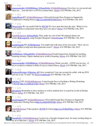 3/11/13                                                                Evernote Web



             shannonmmiller @SOMSlibrary @DianaPuffer @NikkiDRobertson I love how we can record and
             share too….And also how so FUN to connect there. #tlchat -8:52 PM Mar 11th, 2013


             SandyJBrand RT @NikkiDRobertson: 6 Powerful Google Docs Features to Support the
             Collaborative Writing Process http://t.co/hE04W9TXBs#tlchat -8:52 PM Mar 11th, 2013


             libraryreeder We can model UbD for #CCSS TLs have done this from the start, "What is it we
             want students to understand when they leave our space? #tlchat -8:52 PM Mar 11th, 2013


             NikkiDRobertson @DianaPuffer They really are a lot of fun! We planned almost our
             whole #EdCampATL using Google+ Hangouts! #tlchat#vachat -8:52 PM Mar 11th, 2013


             jenniferlagarde RT @TKSlibrarian: You might start with areas of low test scores. "How can we
             work together to help raise these particular scores?" #tlchat -8:51 PM Mar 11th, 2013


             SOMSlibrary @DianaPuffer @NikkiDRobertson Google hangout has changed my teaching.
             Amazing resource. Opens students up to world of learning! #tlchat -8:51 PM Mar 11th, 2013


             shannonmmiller @SOMSlibrary @NikkiDRobertson Thank you girls…LOVE you two too. :) I
             am so excited to continue to think of way to connect Elissa. #tlchat -8:51 PM Mar 11th, 2013


             BooknerdWoolgar @librarian_tiff I love scoopit too! I use one account for collab. with my PLN
             and one as my "to read" list #tlchat #collaborate-8:51 PM Mar 11th, 2013


             judeobsc17 RT @NikkiDRobertson: Using Google Docs to Facilitate a Writing Workshop
             4 #CCSS http://t.co/tdSeuCCZbo #tlchat -8:51 PM Mar 11th, 2013


             ljdougherty Remember to show teachers as well as students how to search by Lexile in Destiny
             Quest. #tlchat -8:51 PM Mar 11th, 2013


             jenniferlagarde RT @NikkiDRobertson: 6 Powerful Google Docs Features to Support the
             Collaborative Writing Processhttp://t.co/hE04W9TXBs #tlchat -8:51 PM Mar 11th, 2013


             NikkiDRobertson Video projects, #CCSS & Literacyhttp://t.co/Y2RxENhlyy #tlchat -8:51 PM Mar
             11th, 2013


             DianaPuffer @NikkiDRobertson I want to try a Google+ hangout soon. So many exciting things to
             try ad so little time :( #tlchat -8:51 PM Mar 11th, 2013
https://www.evernote.com/shard/s32/view/notebook/dd09244f-b062-44f8-8dec-435840d4849e?locale=en#b=85bdcbb9-5449-4617-8d05-72e292e967dd&st=p&n…   8/42
 