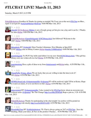 3/11/13                                                                Evernote Web



  #TLCHAT LIVE! March 11, 2013
  Saturday, March 9 2013, 6:15 PM



  NikkiDRobertson Goodbye & Thanks for joining us tonight! We’ll see you at the next #TLChat on Mon.,
  April 15 at 8 pm ET #aslachat#libchat #EdChat -9:00 PM Mar 11th, 2013


             cktechtl @Cfwilkerson #tlelem is not a Google group yet but give me a day and it can be :) Thanks
             for idea #tlchat -9:00 PM Mar 11th, 2013


             NikkiDRobertson @jenniferlagarde @NClibrarychick Just followed! Welcome to the
             club! #tlchat -9:00 PM Mar 11th, 2013


             ljdougherty RT @cktechtl: Elem Teacher Libriarians, Next Monday at 9pm EST
             LIVE #tlelem chat on library Centers #tlchat #maslsc13#MOedchat -9:00 PM Mar 11th, 2013


             jenniferlagarde Yo PLN! Say hello (and follow!) to my new friend@NClibrarychick ! This girl has
             library rock star written all over her!#tlchat -8:59 PM Mar 11th, 2013


             pageintraining Have a pile of ideas to try from #minisummit and#tlchat today. -8:59 PM Mar 11th,
             2013


             DianaPuffer @meg_allison We are lucky that you are willing to take the time to do it!!
             XO #tlchat -8:59 PM Mar 11th, 2013


             SEMSLibraryLady @shannonmmiller @sljournal IT will be archived, right? I'll be in Korea. Hope
             to watch on return, if we're not blown to bits! #tlchat -8:59 PM Mar 11th, 2013


         pjmccormick RT @shannonmmiller: I also wanted to let #TLChat know about an awesome new
         webcast series @sljournal "Be The Change"http://t.co/Mce5Pi4FaR Hope u join us, 3-28 -8:59 PM
  Mar 11th, 2013


             NikkiDRobertson Thanks for participating in the chat tonight! An archive will be posted on
             the #TLChat wiki shortly.http://t.co/4xOG8TA3Z0 -8:59 PM Mar 11th, 2013


             WandaMcClure RT @nikkidrobertson: TL Chat is always going on 24/7 at #TLChat - Save the
             Hashtag, Share your ideas, & Pass on the positive! Practice... -8:59 PM Mar 11th, 2013
https://www.evernote.com/shard/s32/view/notebook/dd09244f-b062-44f8-8dec-435840d4849e?locale=en#b=85bdcbb9-5449-4617-8d05-72e292e967dd&st=p&n…   1/42
 