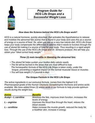  
1 
 
How does the Science behind the HCG Life Drops work?
HCG is a natural hormone, quickly absorbed, that activates the Hypothalamus to release
and mobilize the abnormal fats (extra) that is found in your body and uses this as a source
of energy or a source of food. So, when you are on a very low calorie diet, HCG Life Drops
helps your body compensate the difference in calories that it needs to function through the
use of stored fat making it a source of food for your body. Thus resulting in a rapid weight
loss. Through the use of the HCG Life Drops and Dr. Simeons protocol, this will help you
obtain your “ideal correct body weight.”
Three (3) main benefits in liberating the abnormal fats:
• The stored fat helps sustain your bodies daily calorie needs.
• The fat will be burned in the areas that are most difficult to lose.
The homeopathic formula of the HCG Life Drops is taken orally, under the
tongue, preventing a negative impact on the normal muscular tissue or muscles.
• You will lose weight (1-2 pounds a day).
The Unique Formula in the HCG Life Drops
The active ingredients in our exclusive formula, comes from the highest U.S.
Pharmacopeial grade of the Human Chorionic Gonadotrophin Hormone and amino acids
available. We have added three (3) amino acids in our formula to help provide optimum
results during the weight loss.
Amino Benefits
Acetyl – L carnitine Mobilizes the fats, improves brain function, increases the
levels of energy.
L – arginine Improves the blood flow through the heart, relaxes the
blood vessels.
L – ornithine Helps increase the muscle growth, reduced the body fat,
a healthier skin, increase in energy.
Program Guide for
HCG Life Drops and a
Successful Weight Loss
 