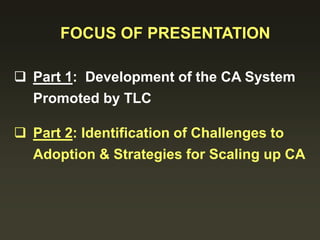 FOCUS OF PRESENTATION
 Part 1: Development of the CA System
Promoted by TLC
 Part 2: Identification of Challenges to
Adoption & Strategies for Scaling up CA
 