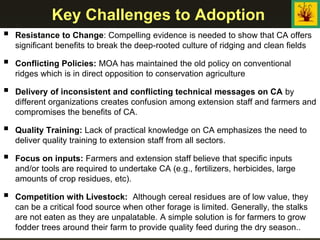 Key Challenges to Adoption
 Resistance to Change: Compelling evidence is needed to show that CA offers
significant benefits to break the deep-rooted culture of ridging and clean fields
 Conflicting Policies: MOA has maintained the old policy on conventional
ridges which is in direct opposition to conservation agriculture
 Delivery of inconsistent and conflicting technical messages on CA by
different organizations creates confusion among extension staff and farmers and
compromises the benefits of CA.
 Quality Training: Lack of practical knowledge on CA emphasizes the need to
deliver quality training to extension staff from all sectors.
 Focus on inputs: Farmers and extension staff believe that specific inputs
and/or tools are required to undertake CA (e.g., fertilizers, herbicides, large
amounts of crop residues, etc).
 Competition with Livestock: Although cereal residues are of low value, they
can be a critical food source when other forage is limited. Generally, the stalks
are not eaten as they are unpalatable. A simple solution is for farmers to grow
fodder trees around their farm to provide quality feed during the dry season..
 