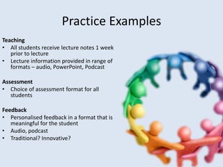 Practice Examples
Teaching
• All students receive lecture notes 1 week
   prior to lecture
• Lecture information provided in range of
   formats – audio, PowerPoint, Podcast

Assessment
• Choice of assessment format for all
   students

Feedback
• Personalised feedback in a format that is
   meaningful for the student
• Audio, podcast
• Traditional? Innovative?
 