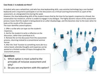 Case Study 1: Is anybody out there?

A student who uses a wheelchair, and who has slow keyboarding skills, uses assistive technology (eg a one-handed
keyboard) and is required to participate in on-line discussions via a Virtual Learning Environment as a part of the
assessment, at a designated time during the week.
However, the slow keyboarding skills of the student means that by the time he has typed a response to a thread, the
conversation has moved on, and he is unable to engage in any dialogue. The highly dynamic nature of this assessment
process means that the student is being placed at an unfair disadvantage, and this becomes clear to the tutor when he
looks at the results of the discussion
The tutor identifies several options:
1. Offer a scribe who can type out the student’s
responses;
2. Ask for the student to write a reflection on the
discussion, rather than contribute to it;
3. Remove the on-line discussion from the assessment
process, returning instead to a conventional seminar
format
4. Alter the ‘chat’ function to something more akin to a
notice-board, whereby thoughts and responses can be
posted on a limited number of topics throughout the                                                              ?
assessment process.

Questions
1. Which option is most suited to the
   principles of inclusive assessment and
   why?
2. Do you see any barriers with this option?
 