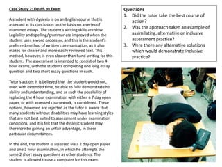 Case Study 2: Death by Exam                                   Questions
                                                              1. Did the tutor take the best course of
A student with dyslexia is on an English course that is          action?
assessed at its conclusion on the basis on a series of
examined essays. The student’s writing skills are slow.
                                                              2. Was the approach taken an example of
Legibility and spelling/grammar are improved when the            assimilating, alternative or inclusive
student uses a word processor, and this is the student’s         assessment practice?
preferred method of written communication, as it also         3. Were there any alternative solutions
makes for clearer and more easily reviewed text. This            which would demonstrate inclusive
method, however, is even slower than hand-writing for this       practice?
student. The assessment is intended to consist of two 4
hour exams, with the students completing one long essay
question and two short essay questions in each.

Tutor’s action: It is believed that the student would not,
even with extended time, be able to fully demonstrate his
ability and understanding, and as such the possibility of
replacing the 4 hour examination with either a 7 day open
paper, or with assessed coursework, is considered. These
options, however, are rejected as the tutor is aware that
many students without disabilities may have learning styles
that are not best suited to assessment under examination
conditions, and it is felt that the dyslexic student may
therefore be gaining an unfair advantage, in these
particular circumstances.

In the end, the student is assessed via a 2 day open paper
and one 3 hour examination, in which he attempts the
same 2 short essay questions as other students. The
student is allowed to use a computer for this exam.
 