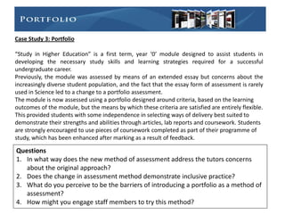 Case Study 3: Portfolio

“Study in Higher Education” is a first term, year ‘0’ module designed to assist students in
developing the necessary study skills and learning strategies required for a successful
undergraduate career.
Previously, the module was assessed by means of an extended essay but concerns about the
increasingly diverse student population, and the fact that the essay form of assessment is rarely
used in Science led to a change to a portfolio assessment.
The module is now assessed using a portfolio designed around criteria, based on the learning
outcomes of the module, but the means by which these criteria are satisfied are entirely flexible.
This provided students with some independence in selecting ways of delivery best suited to
demonstrate their strengths and abilities through articles, lab reports and coursework. Students
are strongly encouraged to use pieces of coursework completed as part of their programme of
study, which has been enhanced after marking as a result of feedback.

Questions
1. In what way does the new method of assessment address the tutors concerns
   about the original approach?
2. Does the change in assessment method demonstrate inclusive practice?
3. What do you perceive to be the barriers of introducing a portfolio as a method of
   assessment?
4. How might you engage staff members to try this method?
 