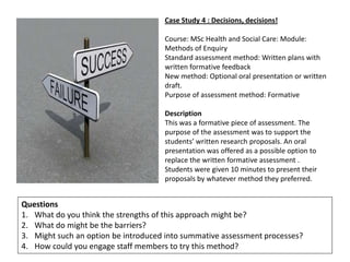 Case Study 4 : Decisions, decisions!

                                     Course: MSc Health and Social Care: Module:
                                     Methods of Enquiry
                                     Standard assessment method: Written plans with
                                     written formative feedback
                                     New method: Optional oral presentation or written
                                     draft.
                                     Purpose of assessment method: Formative

                                     Description
                                     This was a formative piece of assessment. The
                                     purpose of the assessment was to support the
                                     students’ written research proposals. An oral
                                     presentation was offered as a possible option to
                                     replace the written formative assessment .
                                     Students were given 10 minutes to present their
                                     proposals by whatever method they preferred.


Questions
1. What do you think the strengths of this approach might be?
2. What do might be the barriers?
3. Might such an option be introduced into summative assessment processes?
4. How could you engage staff members to try this method?
 