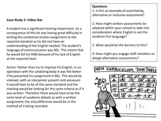 Questions
                                                          1. Is this an example of assimilating,
                                                          alternative or inclusive assessment?
Case Study 5: Video Star
                                                          2. How might written assessments be
A student has a significant hearing impairment. As a      adapted within your school to take into
consequence of this he was having great difficulty in     consideration where English is not the
writing the contextual studies assignment to the          students first language?
required standard as he did not have an
understanding of the English needed. The student’s        3. What would be the barriers to this?
language of communication was BSL. This meant that
he would fail his HND because of his lack of English      4. How might you engage staff members to
at the required level.                                    design alternative assessments?

Action: Rather than try to improve his English, in co-
operation with the validating body it was felt better
if he presented his assignment in BSL. This would be
videoed, with an interpreter present and voiceover.
It would have to be of the same standard and the
marking would be looking for the same criteria as if it
was written. Therefore there would have to be the
same level of academic debate as with a written
assignment; the only difference would be in the
method of it being recorded.
 