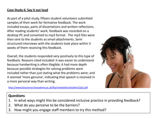 Case Study 6: Say it out loud

As part of a pilot study, fifteen student volunteers submitted
samples of their work for formative feedback. The work
included essays, parts of dissertations and written reflections.
After reading students’ work, feedback was recorded on a
desktop PC and converted to mp3 format . The mp3 files were
then sent to the students as email attachments. Semi
structured interviews with the students took place within 3
weeks of them receiving this feedback.

Overall, the students responded very positively to this type of
feedback. Reasons cited included: it was easier to understand
because handwriting is often illegible; it had more depth
because possible strategies for solving problems were
included rather than just stating what the problems were; and
it seemed ‘more genuine’, indicating that speech is received in
a more personal way than writing.
http://www.bioscience.heacademy.ac.uk/ftp/newsletters/bulletin22p5.pdf


Questions
1. In what ways might this be considered inclusive practice in providing feedback?
2. What do you perceive to be the barriers?
3. How might you engage staff members to try this method?
 