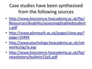 Case studies have been synthesised
      from the following sources
• http://www.bioscience.heacademy.ac.uk/ftp/
  Resources/disability/assessingdisabledstudent
  s.pdf
• http://www.plymouth.ac.uk/pages/view.asp?
  page=10494
• http://www.psychology.heacademy.ac.uk/net
  works/sig/ia.asp
• http://www.bioscience.heacademy.ac.uk/ftp/
  newsletters/bulletin22p5.pdf
 