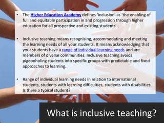 • The Higher Education Academy defines ‘inclusion' as ‘the enabling of
  full and equitable participation in and progression through higher
  education for all prospective and existing students'.

• Inclusive teaching means recognising, accommodating and meeting
  the learning needs of all your students. It means acknowledging that
  your students have a range of individual learning needs and are
  members of diverse communities. Inclusive teaching avoids
  pigeonholing students into specific groups with predictable and fixed
  approaches to learning.

• Range of individual learning needs in relation to international
  students, students with learning difficulties, students with disabilities.
  Is there a typical student?




                 What is inclusive teaching?
 