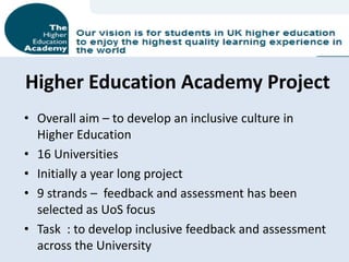 Higher Education Academy Project
• Overall aim – to develop an inclusive culture in
  Higher Education
• 16 Universities
• Initially a year long project
• 9 strands – feedback and assessment has been
  selected as UoS focus
• Task : to develop inclusive feedback and assessment
  across the University
 